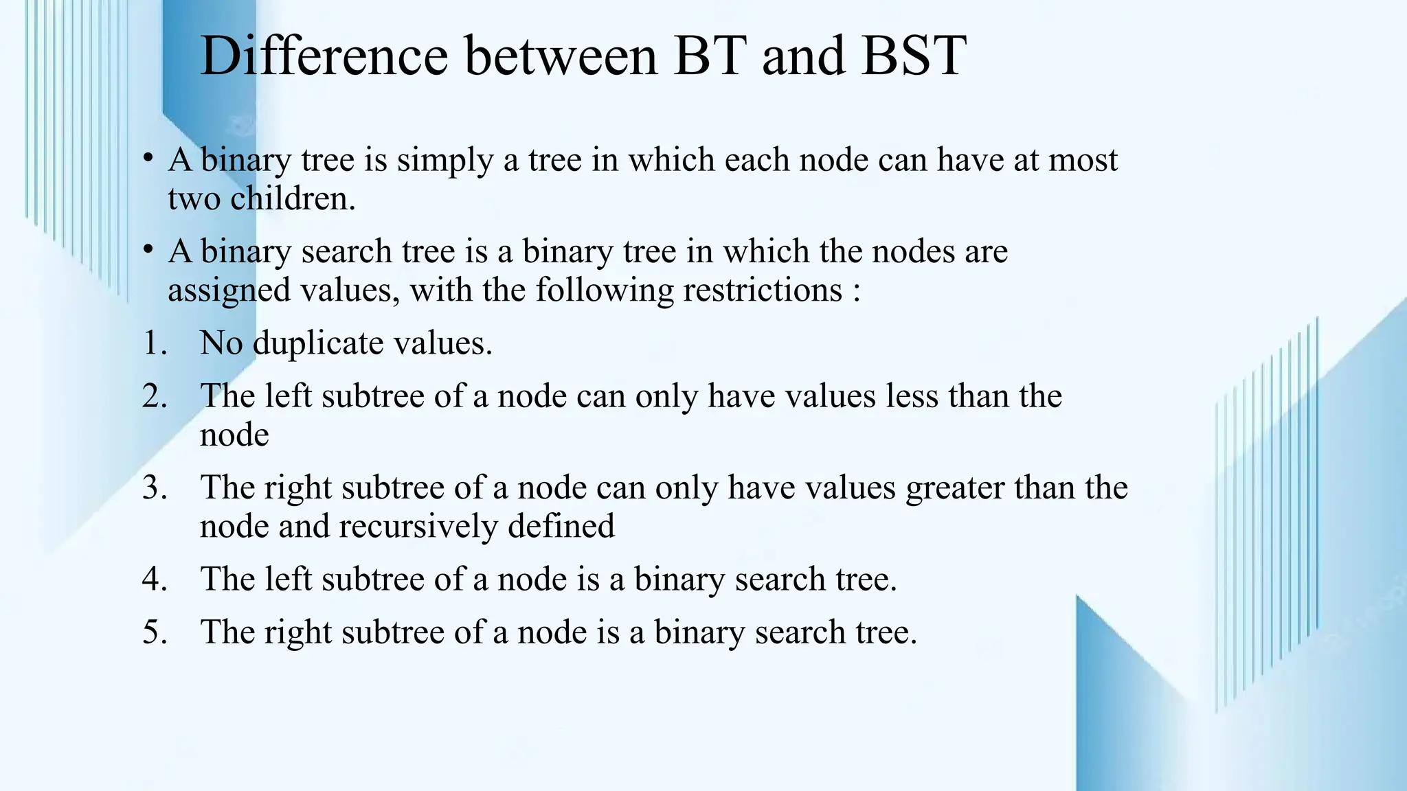 Difference between BT and BST
• A binary tree is simply a tree in which each node can have at most
two children.
• A binary search tree is a binary tree in which the nodes are
assigned values, with the following restrictions :
1. No duplicate values.
2. The left subtree of a node can only have values less than the
node
3. The right subtree of a node can only have values greater than the
node and recursively defined
4. The left subtree of a node is a binary search tree.
5. The right subtree of a node is a binary search tree.
 