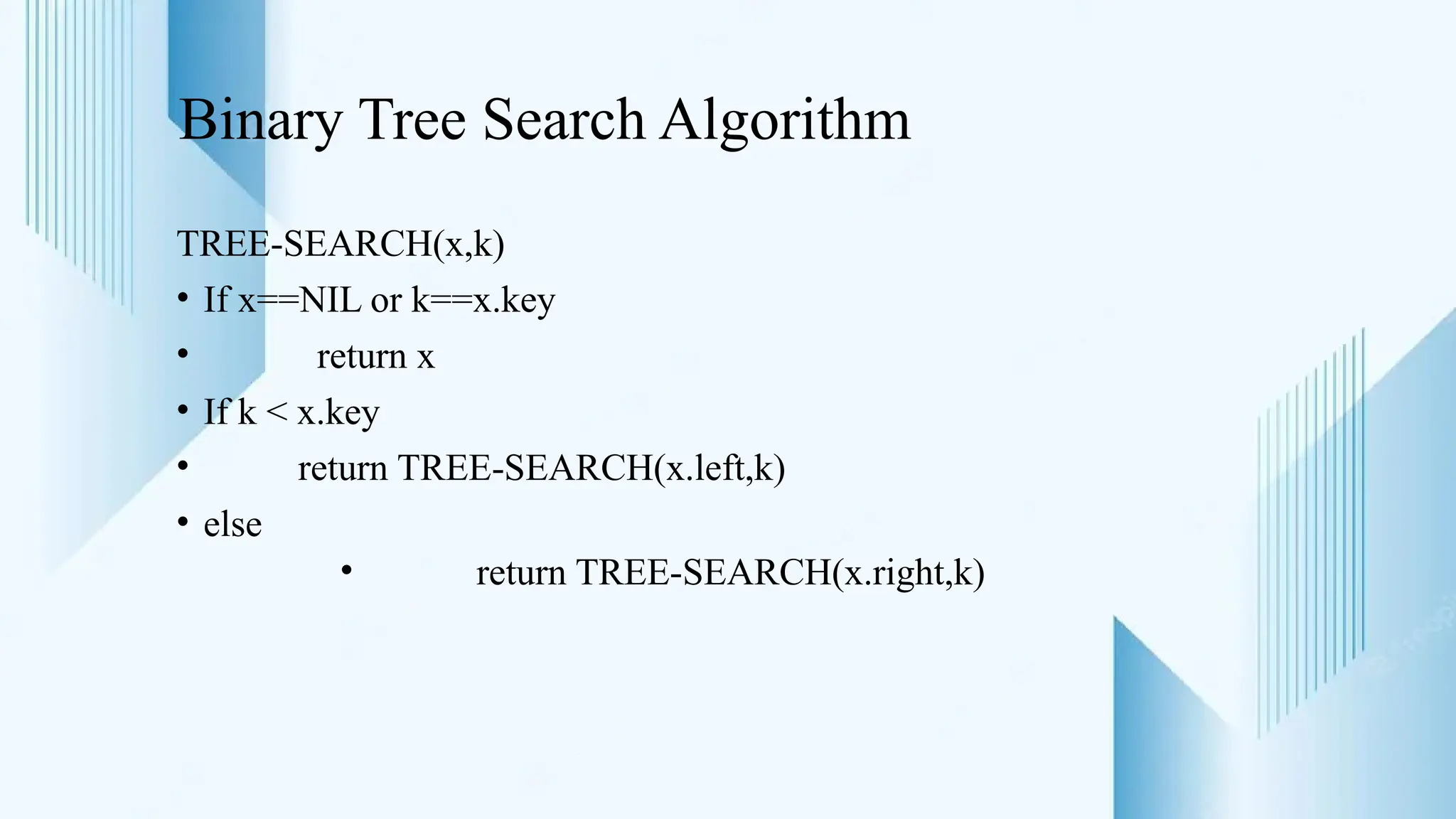 Binary Tree Search Algorithm
TREE-SEARCH(x,k)
• If x==NIL or k==x.key
• return x
• If k < x.key
• return TREE-SEARCH(x.left,k)
• else
• return TREE-SEARCH(x.right,k)
 