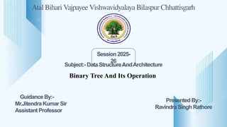 Atal Bihari Vajpayee Vishwavidyalaya Bilaspur Chhattisgarh
Session 2025-
26
Guidance By:-
Mr.Jitendra Kumar Sir
Assistant Professor
Presented By:-
Ravindra Singh Rathore
Binary Tree And Its Operation
Subject:- Data StructureAndArchitecture
 