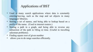 Applications of BST
• Used in many search applications where data is constantly
entering/leaving, such as the map and set objects in many
languages' libraries.
• Storing a set of names, and being able to lookup based on a
prefix of the name. (Used in internet routers.)
• Storing a path in a graph, and being able to reverse any
subsection of the path in O(log n) time. (Useful in travelling
salesman problems).
• Finding square root of given number
• allows you to do range searches efficiently.
 