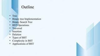 Outline
• Tree
• Binary tree Implementation
• Binary Search Tree
• BST Operations
• Traversal
• Insertion
• Deletion
• Types of BST
• Complexity in BST
• Applications of BST
 