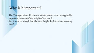 Why is h important?
The Tree operations like insert, delete, retrieve etc. are typically
expressed in terms of the height of the tree h.
So, it can be stated that the tree height h determines running
time!
 