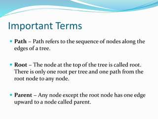 Important Terms
 Path − Path refers to the sequence of nodes along the
edges of a tree.
 Root − The node at the top of the tree is called root.
There is only one root per tree and one path from the
root node to any node.
 Parent − Any node except the root node has one edge
upward to a node called parent.
 