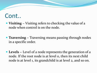 Cont..
 Visiting − Visiting refers to checking the value of a
node when control is on the node.
 Traversing − Traversing means passing through nodes
in a specific order.
 Levels − Level of a node represents the generation of a
node. If the root node is at level 0, then its next child
node is at level 1, its grandchild is at level 2, and so on.
 