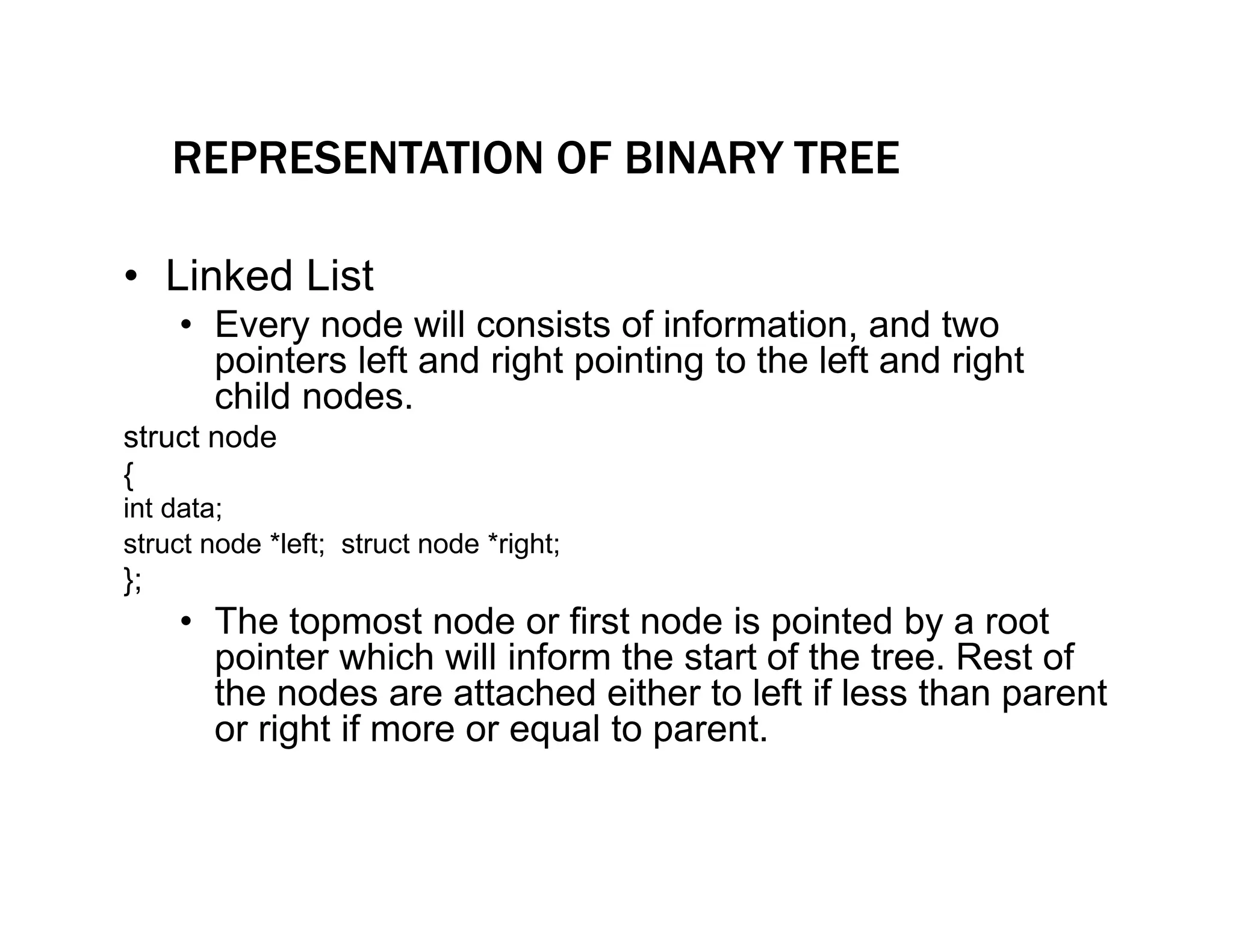 REPRESENTATION OF BINARY TREE
• Linked List
• Every node will consists of information, and two
pointers left and right pointing to the left and right
child nodes.
struct node
{
int data;
struct node *left; struct node *right;
};
• The topmost node or first node is pointed by a root
pointer which will inform the start of the tree. Rest of
the nodes are attached either to left if less than parent
or right if more or equal to parent.
 