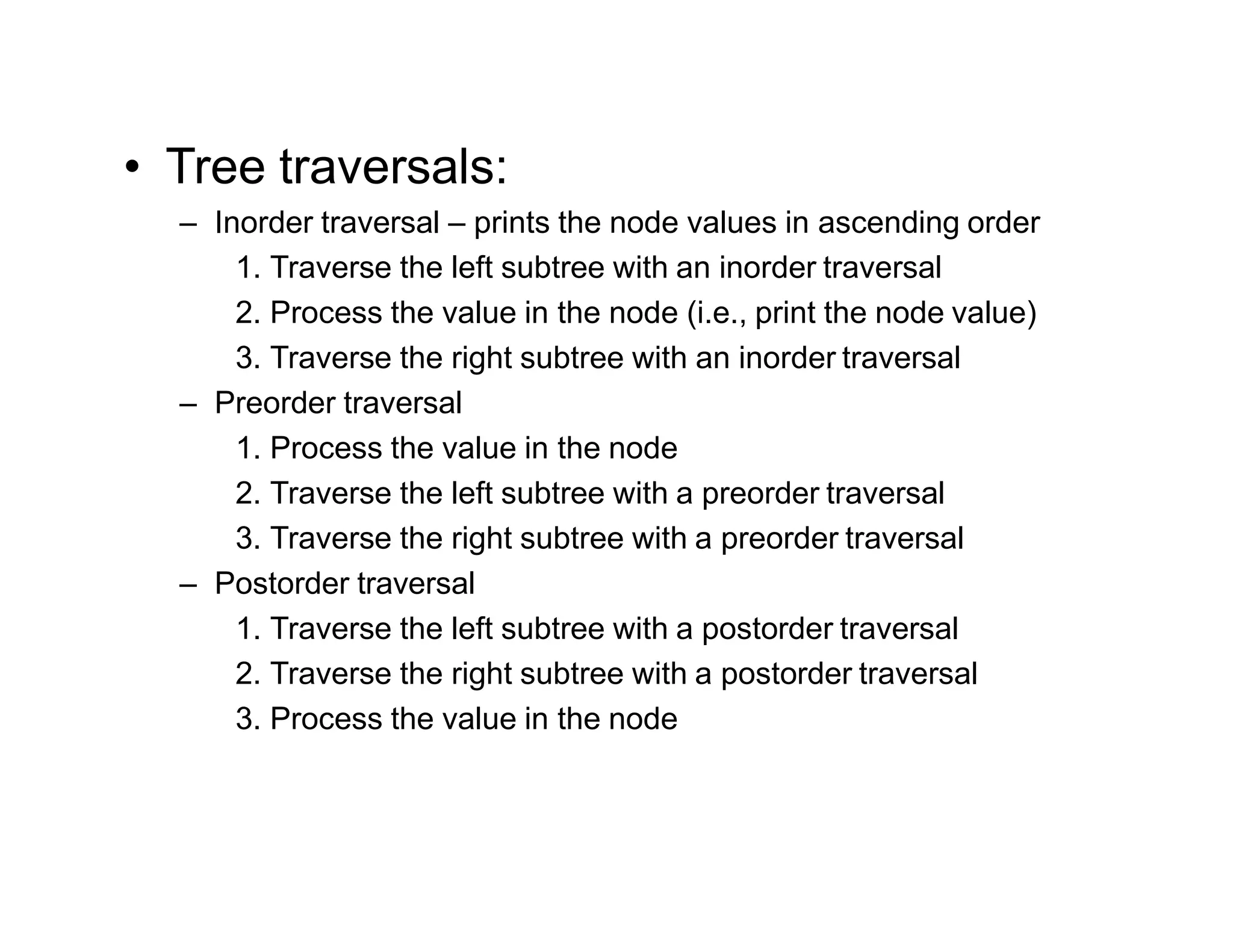 • Tree traversals:
– Inorder traversal – prints the node values in ascending order
1. Traverse the left subtree with an inorder traversal
2. Process the value in the node (i.e., print the node value)
3. Traverse the right subtree with an inorder traversal
– Preorder traversal
1. Process the value in the node
2. Traverse the left subtree with a preorder traversal
3. Traverse the right subtree with a preorder traversal
– Postorder traversal
1. Traverse the left subtree with a postorder traversal
2. Traverse the right subtree with a postorder traversal
3. Process the value in the node
 