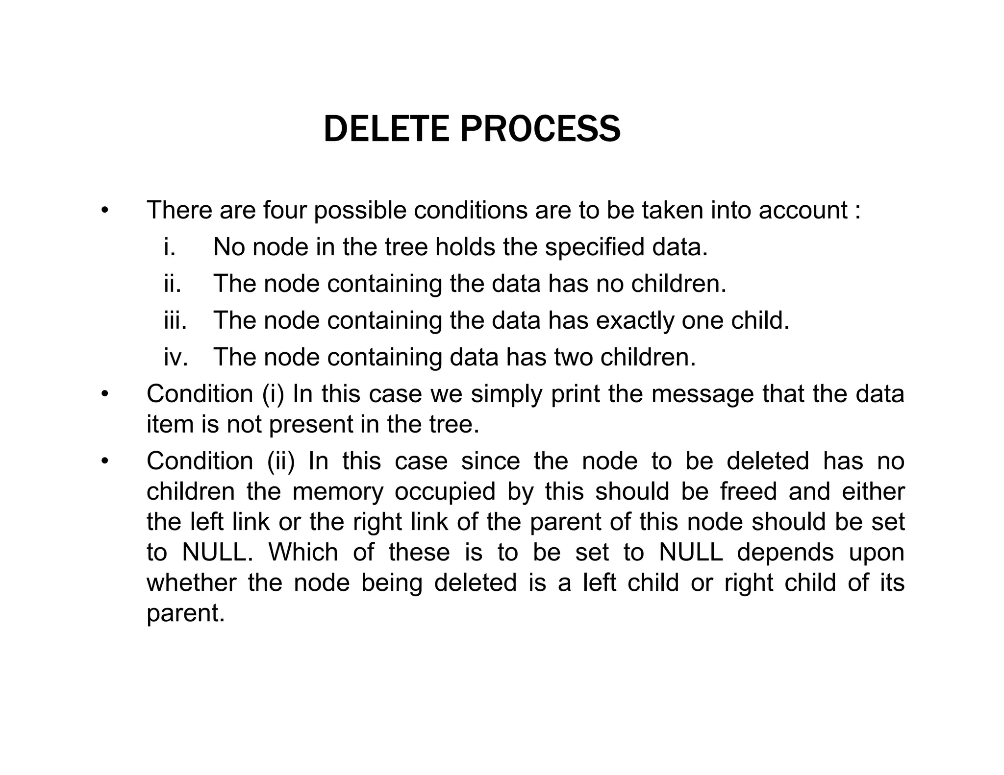 DELETE PROCESS
• There are four possible conditions are to be taken into account :
i. No node in the tree holds the specified data.
ii. The node containing the data has no children.
iii. The node containing the data has exactly one child.
iv. The node containing data has two children.
• Condition (i) In this case we simply print the message that the data
item is not present in the tree.
• Condition (ii) In this case since the node to be deleted has no
children the memory occupied by this should be freed and either
the left link or the right link of the parent of this node should be set
to NULL. Which of these is to be set to NULL depends upon
whether the node being deleted is a left child or right child of its
parent.
 