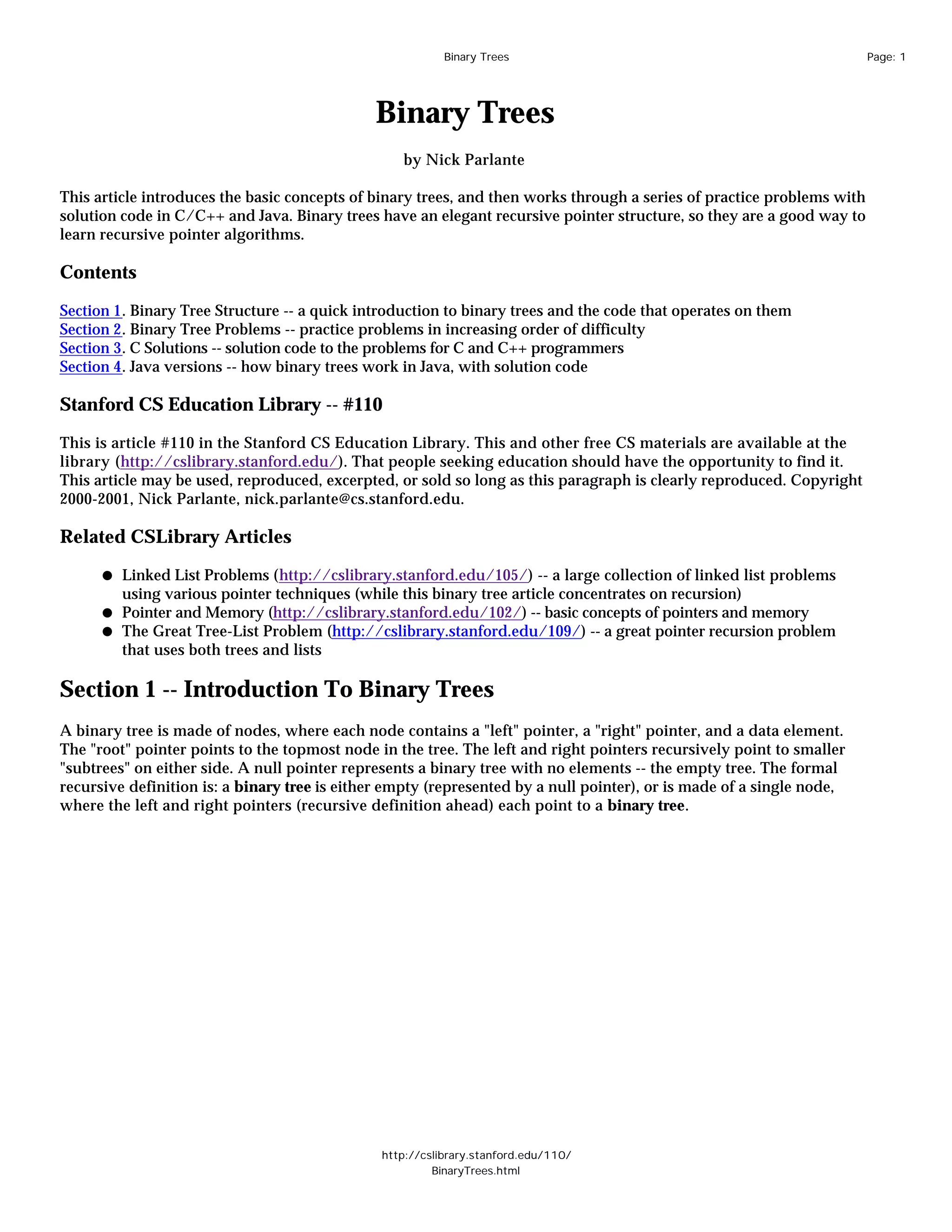 Binary Trees                                                  Page: 1




                                              Binary Trees
                                                  by Nick Parlante

This article introduces the basic concepts of binary trees, and then works through a series of practice problems with
solution code in C/C++ and Java. Binary trees have an elegant recursive pointer structure, so they are a good way to
learn recursive pointer algorithms.

Contents

Section 1. Binary Tree Structure -- a quick introduction to binary trees and the code that operates on them
Section 2. Binary Tree Problems -- practice problems in increasing order of difficulty
Section 3. C Solutions -- solution code to the problems for C and C++ programmers
Section 4. Java versions -- how binary trees work in Java, with solution code

Stanford CS Education Library -- #110

This is article #110 in the Stanford CS Education Library. This and other free CS materials are available at the
library (http://cslibrary.stanford.edu/). That people seeking education should have the opportunity to find it.
This article may be used, reproduced, excerpted, or sold so long as this paragraph is clearly reproduced. Copyright
2000-2001, Nick Parlante, nick.parlante@cs.stanford.edu.

Related CSLibrary Articles

         Linked List Problems (http://cslibrary.stanford.edu/105/) -- a large collection of linked list problems
         using various pointer techniques (while this binary tree article concentrates on recursion)
         Pointer and Memory (http://cslibrary.stanford.edu/102/) -- basic concepts of pointers and memory
         The Great Tree-List Problem (http://cslibrary.stanford.edu/109/) -- a great pointer recursion problem
         that uses both trees and lists

Section 1 -- Introduction To Binary Trees
A binary tree is made of nodes, where each node contains a "left" pointer, a "right" pointer, and a data element.
The "root" pointer points to the topmost node in the tree. The left and right pointers recursively point to smaller
"subtrees" on either side. A null pointer represents a binary tree with no elements -- the empty tree. The formal
recursive definition is: a binary tree is either empty (represented by a null pointer), or is made of a single node,
where the left and right pointers (recursive definition ahead) each point to a binary tree.




                                               http://cslibrary.stanford.edu/110/
                                                        BinaryTrees.html
 