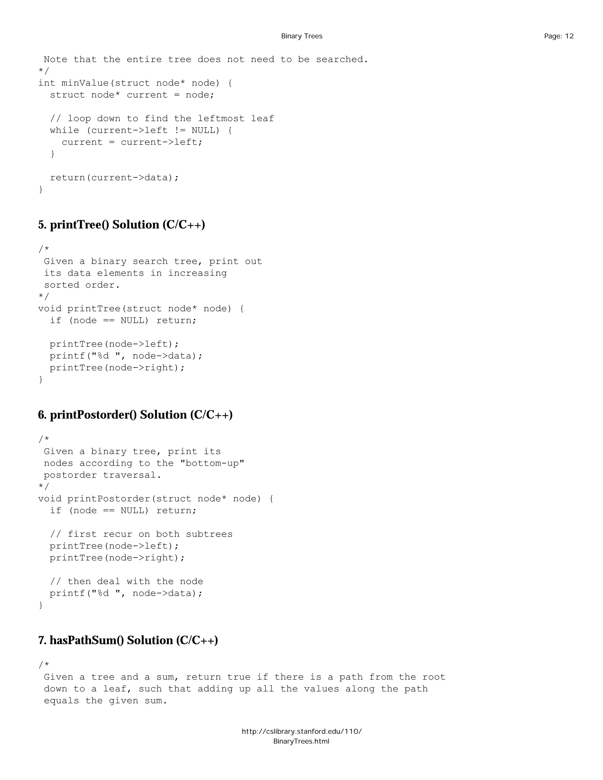 Binary Trees              Page: 12


 Note that the entire tree does not need to be searched.
*/
int minValue(struct node* node) {
   struct node* current = node;

    // loop down to find the leftmost leaf
    while (current->left != NULL) {
      current = current->left;
    }

    return(current->data);
}


5. printTree() Solution (C/C++)

/*
 Given a binary search tree, print out
 its data elements in increasing
 sorted order.
*/
void printTree(struct node* node) {
   if (node == NULL) return;

    printTree(node->left);
    printf("%d ", node->data);
    printTree(node->right);
}


6. printPostorder() Solution (C/C++)

/*
 Given a binary tree, print its
 nodes according to the "bottom-up"
 postorder traversal.
*/
void printPostorder(struct node* node) {
   if (node == NULL) return;

    // first recur on both subtrees
    printTree(node->left);
    printTree(node->right);

    // then deal with the node
    printf("%d ", node->data);
}


7. hasPathSum() Solution (C/C++)

/*
 Given a tree and a sum, return true if there is a path from the root
 down to a leaf, such that adding up all the values along the path
 equals the given sum.


                                       http://cslibrary.stanford.edu/110/
                                                BinaryTrees.html
 
