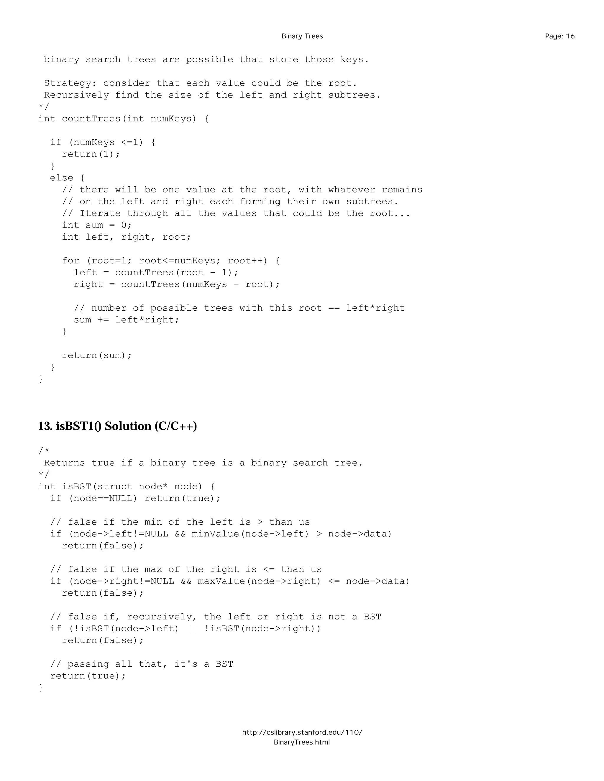 Binary Trees              Page: 16


 binary search trees are possible that store those keys.

 Strategy: consider that each value could be the root.
 Recursively find the size of the left and right subtrees.
*/
int countTrees(int numKeys) {

    if (numKeys <=1) {
      return(1);
    }
    else {
      // there will be one value at the root, with whatever remains
      // on the left and right each forming their own subtrees.
      // Iterate through all the values that could be the root...
      int sum = 0;
      int left, right, root;

        for (root=1; root<=numKeys; root++) {
          left = countTrees(root - 1);
          right = countTrees(numKeys - root);

            // number of possible trees with this root == left*right
            sum += left*right;
        }

        return(sum);
    }
}



13. isBST1() Solution (C/C++)

/*
 Returns true if a binary tree is a binary search tree.
*/
int isBST(struct node* node) {
   if (node==NULL) return(true);

    // false if the min of the left is > than us
    if (node->left!=NULL && minValue(node->left) > node->data)
      return(false);

    // false if the max of the right is <= than us
    if (node->right!=NULL && maxValue(node->right) <= node->data)
      return(false);

    // false if, recursively, the left or right is not a BST
    if (!isBST(node->left) || !isBST(node->right))
      return(false);

    // passing all that, it's a BST
    return(true);
}



                                        http://cslibrary.stanford.edu/110/
                                                 BinaryTrees.html
 
