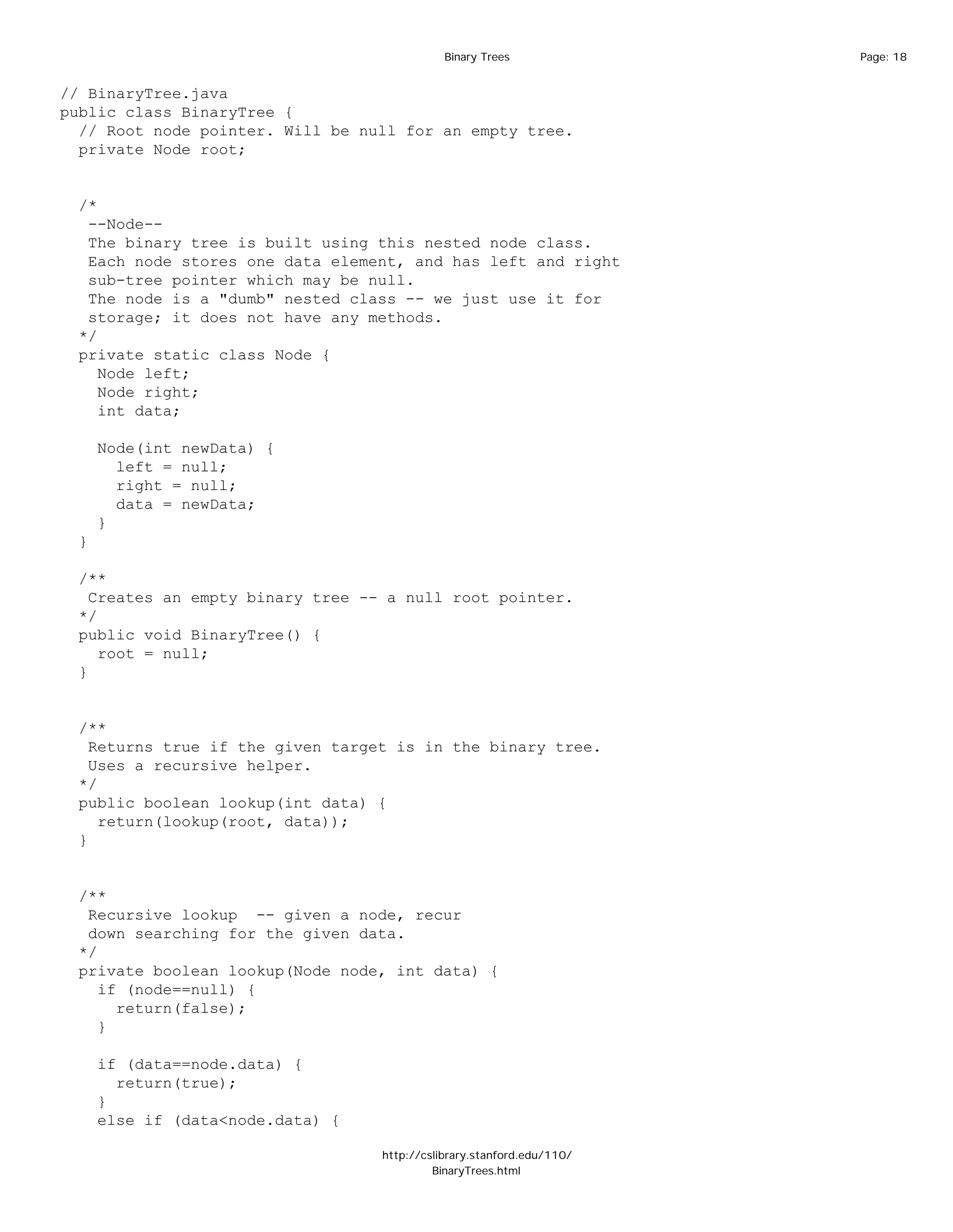 Binary Trees              Page: 18


// BinaryTree.java
public class BinaryTree {
  // Root node pointer. Will be null for an empty tree.
  private Node root;


 /*
  --Node--
  The binary tree is built using this nested node class.
  Each node stores one data element, and has left and right
  sub-tree pointer which may be null.
  The node is a "dumb" nested class -- we just use it for
  storage; it does not have any methods.
 */
 private static class Node {
    Node left;
    Node right;
    int data;

     Node(int newData) {
       left = null;
       right = null;
       data = newData;
     }
 }

 /**
   Creates an empty binary tree -- a null root pointer.
 */
 public void BinaryTree() {
    root = null;
 }


 /**
   Returns true if the given target is in the binary tree.
   Uses a recursive helper.
 */
 public boolean lookup(int data) {
    return(lookup(root, data));
 }


 /**
  Recursive lookup -- given a node, recur
  down searching for the given data.
 */
 private boolean lookup(Node node, int data) {
    if (node==null) {
      return(false);
    }

     if (data==node.data) {
       return(true);
     }
     else if (data<node.data) {

                                  http://cslibrary.stanford.edu/110/
                                           BinaryTrees.html
 