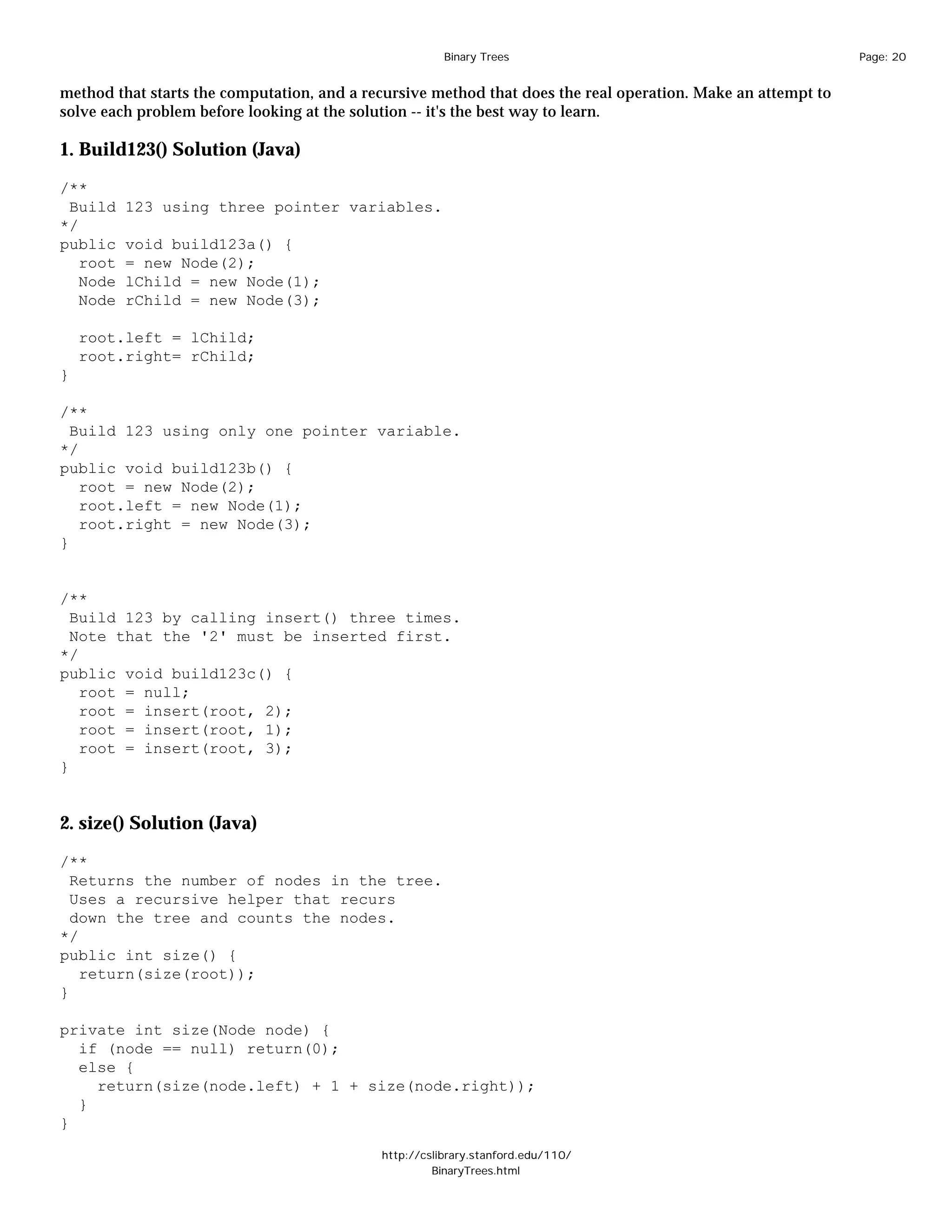 Binary Trees                                           Page: 20


method that starts the computation, and a recursive method that does the real operation. Make an attempt to
solve each problem before looking at the solution -- it's the best way to learn.

1. Build123() Solution (Java)

/**
 Build    123 using three pointer variables.
*/
public    void build123a() {
   root   = new Node(2);
   Node   lChild = new Node(1);
   Node   rChild = new Node(3);

    root.left = lChild;
    root.right= rChild;
}

/**
  Build 123 using only one pointer variable.
*/
public void build123b() {
   root = new Node(2);
   root.left = new Node(1);
   root.right = new Node(3);
}


/**
  Build 123 by calling insert() three times.
  Note that the '2' must be inserted first.
*/
public void build123c() {
   root = null;
   root = insert(root, 2);
   root = insert(root, 1);
   root = insert(root, 3);
}


2. size() Solution (Java)

/**
  Returns the number of nodes in the tree.
  Uses a recursive helper that recurs
  down the tree and counts the nodes.
*/
public int size() {
   return(size(root));
}

private int size(Node node) {
  if (node == null) return(0);
  else {
    return(size(node.left) + 1 + size(node.right));
  }
}

                                            http://cslibrary.stanford.edu/110/
                                                     BinaryTrees.html
 