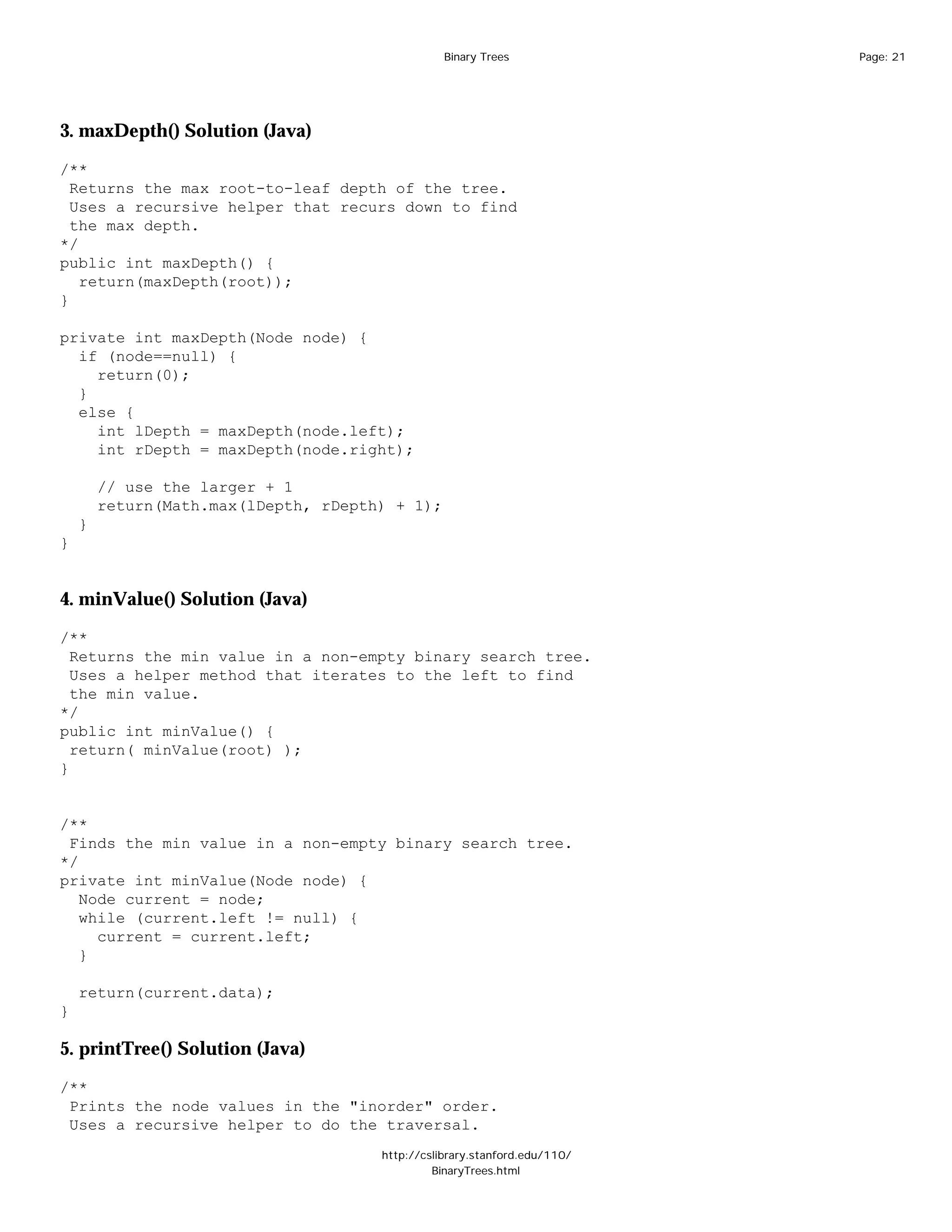 Binary Trees              Page: 21




3. maxDepth() Solution (Java)

/**
  Returns the max root-to-leaf depth of the tree.
  Uses a recursive helper that recurs down to find
  the max depth.
*/
public int maxDepth() {
   return(maxDepth(root));
}

private int maxDepth(Node node) {
  if (node==null) {
    return(0);
  }
  else {
    int lDepth = maxDepth(node.left);
    int rDepth = maxDepth(node.right);

        // use the larger + 1
        return(Math.max(lDepth, rDepth) + 1);
    }
}


4. minValue() Solution (Java)

/**
  Returns the min value in a non-empty binary search tree.
  Uses a helper method that iterates to the left to find
  the min value.
*/
public int minValue() {
  return( minValue(root) );
}


/**
 Finds the min value in a non-empty binary search tree.
*/
private int minValue(Node node) {
   Node current = node;
   while (current.left != null) {
     current = current.left;
   }

    return(current.data);
}

5. printTree() Solution (Java)

/**
 Prints the node values in the "inorder" order.
 Uses a recursive helper to do the traversal.
                                      http://cslibrary.stanford.edu/110/
                                               BinaryTrees.html
 