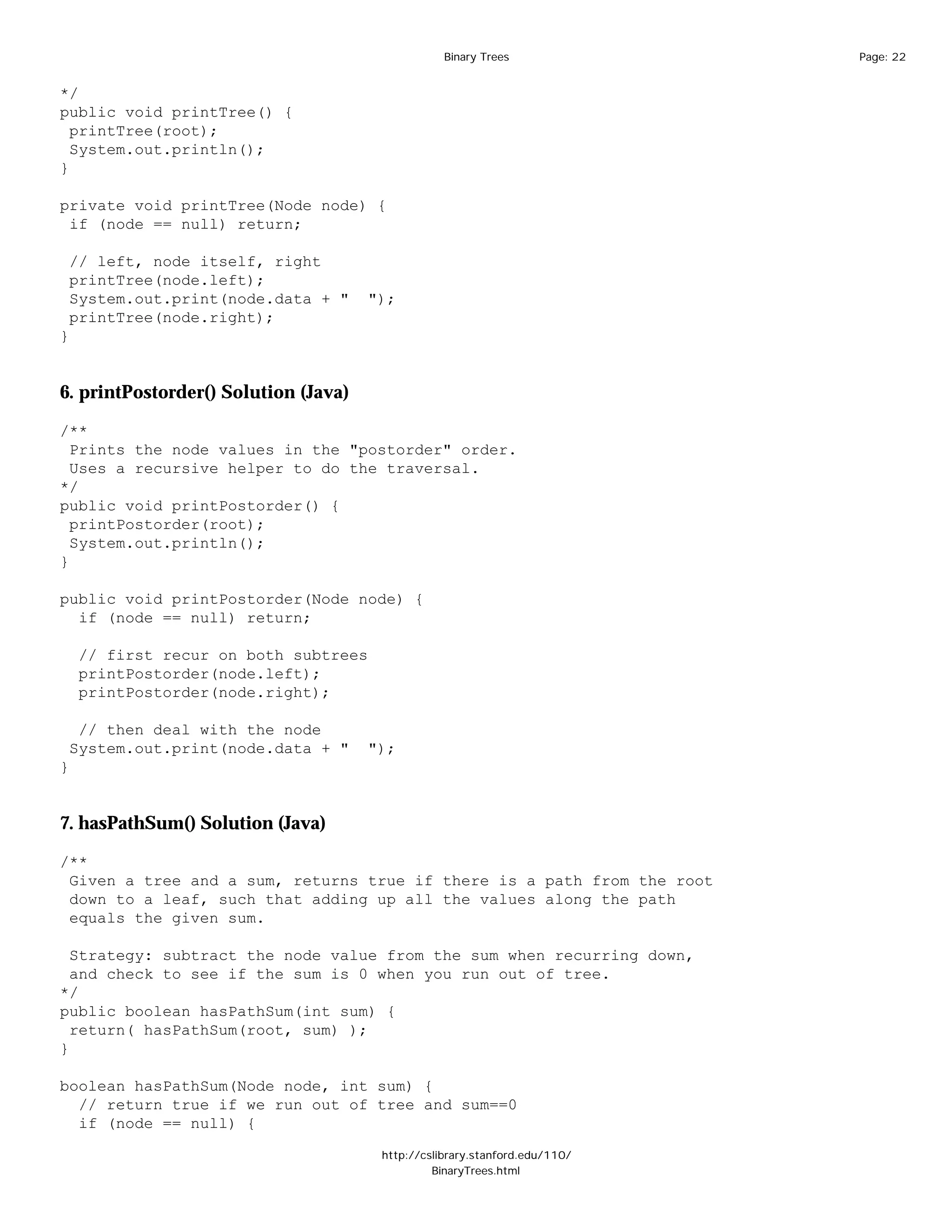 Binary Trees              Page: 22


*/
public void printTree() {
  printTree(root);
  System.out.println();
}

private void printTree(Node node) {
 if (node == null) return;

 // left, node itself, right
 printTree(node.left);
 System.out.print(node.data + "       ");
 printTree(node.right);
}


6. printPostorder() Solution (Java)

/**
  Prints the node values in the "postorder" order.
  Uses a recursive helper to do the traversal.
*/
public void printPostorder() {
  printPostorder(root);
  System.out.println();
}

public void printPostorder(Node node) {
  if (node == null) return;

    // first recur on both subtrees
    printPostorder(node.left);
    printPostorder(node.right);

  // then deal with the node
 System.out.print(node.data + "       ");
}


7. hasPathSum() Solution (Java)

/**
 Given a tree and a sum, returns true if there is a path from the root
 down to a leaf, such that adding up all the values along the path
 equals the given sum.

  Strategy: subtract the node value from the sum when recurring down,
  and check to see if the sum is 0 when you run out of tree.
*/
public boolean hasPathSum(int sum) {
  return( hasPathSum(root, sum) );
}

boolean hasPathSum(Node node, int sum) {
  // return true if we run out of tree and sum==0
  if (node == null) {

                                       http://cslibrary.stanford.edu/110/
                                                BinaryTrees.html
 
