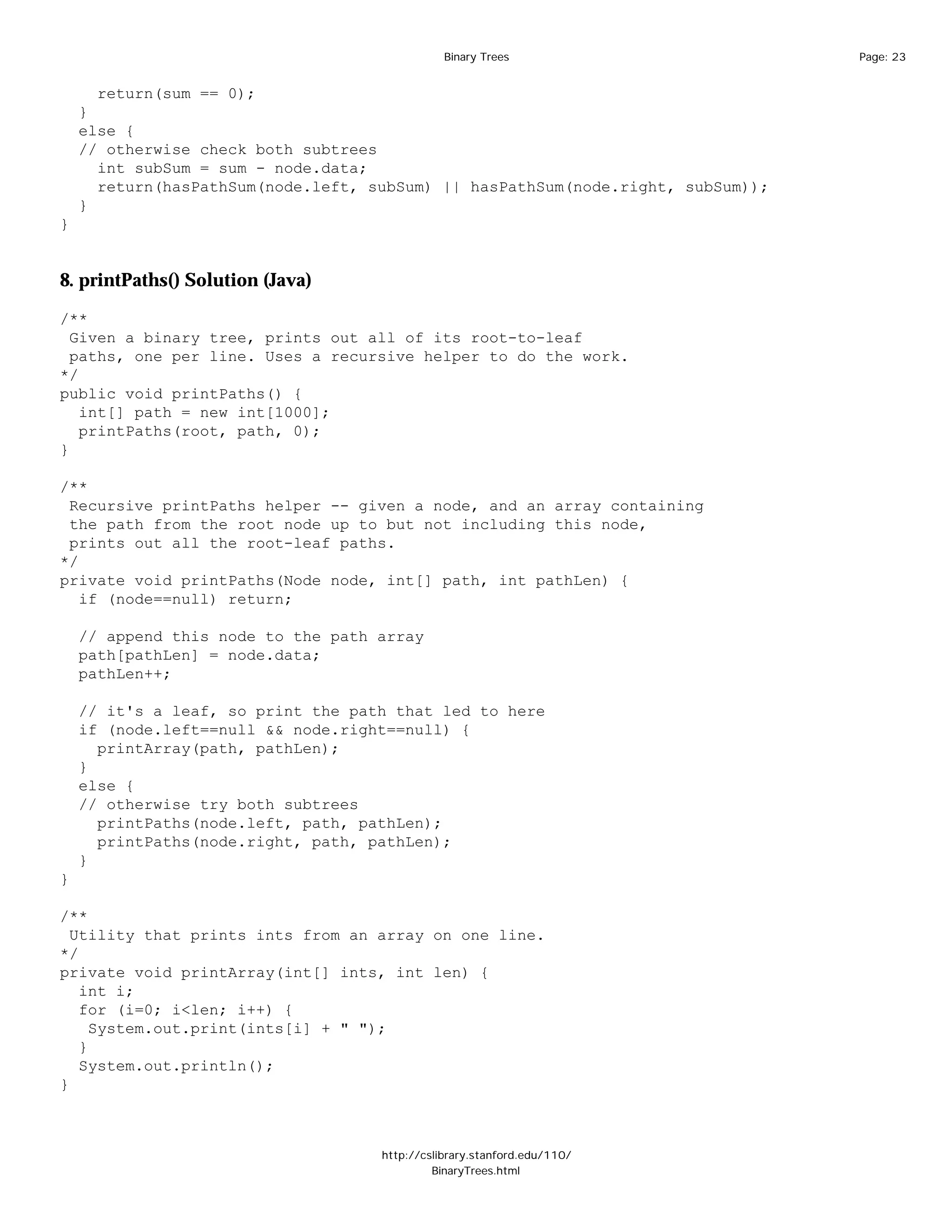 Binary Trees                      Page: 23


      return(sum == 0);
    }
    else {
    // otherwise check both subtrees
      int subSum = sum - node.data;
      return(hasPathSum(node.left, subSum) || hasPathSum(node.right, subSum));
    }
}


8. printPaths() Solution (Java)

/**
  Given a binary tree, prints out all of its root-to-leaf
  paths, one per line. Uses a recursive helper to do the work.
*/
public void printPaths() {
   int[] path = new int[1000];
   printPaths(root, path, 0);
}

/**
 Recursive printPaths helper -- given a node, and an array containing
 the path from the root node up to but not including this node,
 prints out all the root-leaf paths.
*/
private void printPaths(Node node, int[] path, int pathLen) {
   if (node==null) return;

    // append this node to the path array
    path[pathLen] = node.data;
    pathLen++;

    // it's a leaf, so print the path that led to here
    if (node.left==null && node.right==null) {
      printArray(path, pathLen);
    }
    else {
    // otherwise try both subtrees
      printPaths(node.left, path, pathLen);
      printPaths(node.right, path, pathLen);
    }
}

/**
  Utility that prints ints from an array on one line.
*/
private void printArray(int[] ints, int len) {
   int i;
   for (i=0; i<len; i++) {
     System.out.print(ints[i] + " ");
   }
   System.out.println();
}



                                    http://cslibrary.stanford.edu/110/
                                             BinaryTrees.html
 