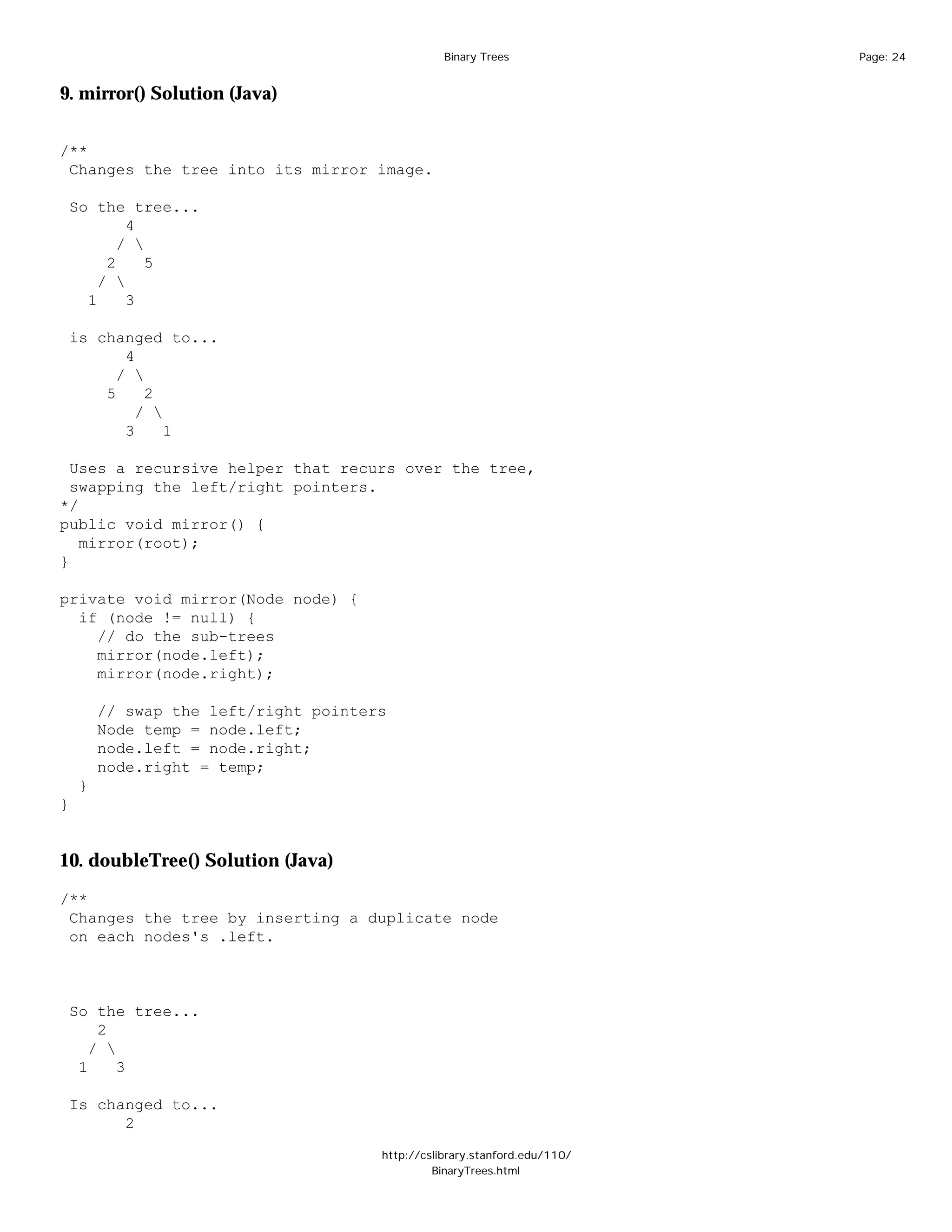 Binary Trees              Page: 24


9. mirror() Solution (Java)


/**
 Changes the tree into its mirror image.

 So the tree...
         4
        / 
      2     5
     / 
   1     3

 is changed to...
        4
       / 
     5     2
          / 
        3     1

  Uses a recursive helper that recurs over the tree,
  swapping the left/right pointers.
*/
public void mirror() {
   mirror(root);
}

private void mirror(Node node) {
  if (node != null) {
    // do the sub-trees
    mirror(node.left);
    mirror(node.right);

        // swap the left/right pointers
        Node temp = node.left;
        node.left = node.right;
        node.right = temp;
    }
}


10. doubleTree() Solution (Java)

/**
 Changes the tree by inserting a duplicate node
 on each nodes's .left.



 So the tree...
     2
    / 
  1     3

 Is changed to...
       2

                                      http://cslibrary.stanford.edu/110/
                                               BinaryTrees.html
 