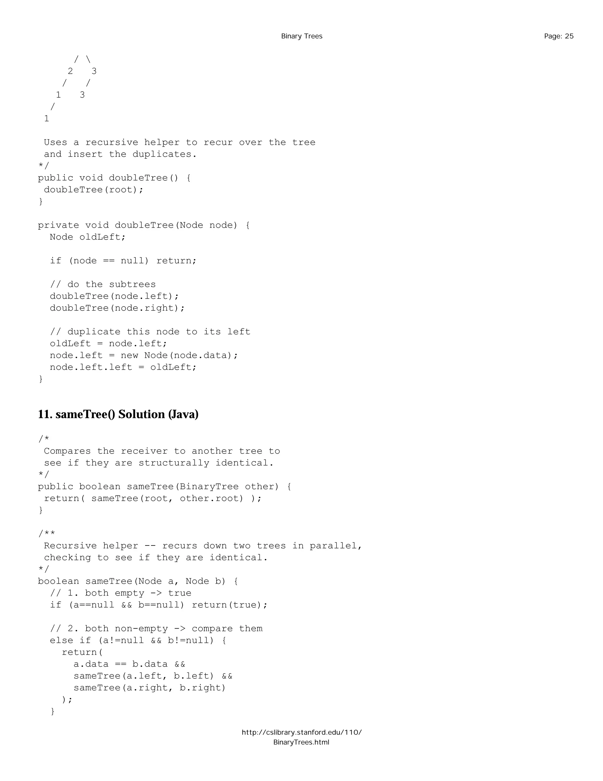 Binary Trees              Page: 25


            / 
         2       3
        /     /
     1       3
    /
 1

  Uses a recursive helper to recur over the tree
  and insert the duplicates.
*/
public void doubleTree() {
  doubleTree(root);
}

private void doubleTree(Node node) {
  Node oldLeft;

    if (node == null) return;

    // do the subtrees
    doubleTree(node.left);
    doubleTree(node.right);

    // duplicate this node to its left
    oldLeft = node.left;
    node.left = new Node(node.data);
    node.left.left = oldLeft;
}


11. sameTree() Solution (Java)

/*
  Compares the receiver to another tree to
  see if they are structurally identical.
*/
public boolean sameTree(BinaryTree other) {
  return( sameTree(root, other.root) );
}

/**
 Recursive helper -- recurs down two trees in parallel,
 checking to see if they are identical.
*/
boolean sameTree(Node a, Node b) {
   // 1. both empty -> true
   if (a==null && b==null) return(true);

    // 2. both non-empty -> compare them
    else if (a!=null && b!=null) {
      return(
         a.data == b.data &&
         sameTree(a.left, b.left) &&
         sameTree(a.right, b.right)
      );
    }

                                    http://cslibrary.stanford.edu/110/
                                             BinaryTrees.html
 