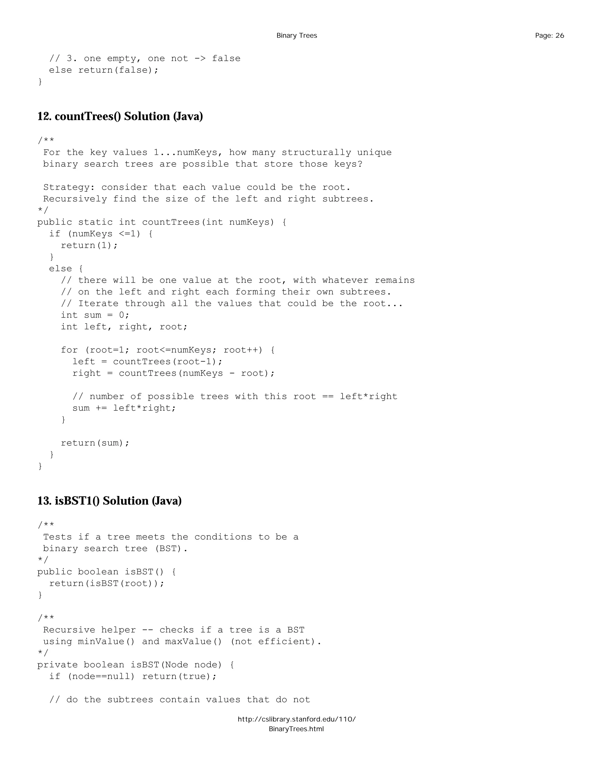 Binary Trees              Page: 26


    // 3. one empty, one not -> false
    else return(false);
}


12. countTrees() Solution (Java)

/**
 For the key values 1...numKeys, how many structurally unique
 binary search trees are possible that store those keys?

 Strategy: consider that each value could be the root.
 Recursively find the size of the left and right subtrees.
*/
public static int countTrees(int numKeys) {
   if (numKeys <=1) {
     return(1);
   }
   else {
     // there will be one value at the root, with whatever remains
     // on the left and right each forming their own subtrees.
     // Iterate through all the values that could be the root...
     int sum = 0;
     int left, right, root;

        for (root=1; root<=numKeys; root++) {
          left = countTrees(root-1);
          right = countTrees(numKeys - root);

            // number of possible trees with this root == left*right
            sum += left*right;
        }

        return(sum);
    }
}


13. isBST1() Solution (Java)

/**
  Tests if a tree meets the conditions to be a
  binary search tree (BST).
*/
public boolean isBST() {
   return(isBST(root));
}

/**
 Recursive helper -- checks if a tree is a BST
 using minValue() and maxValue() (not efficient).
*/
private boolean isBST(Node node) {
   if (node==null) return(true);

    // do the subtrees contain values that do not

                                        http://cslibrary.stanford.edu/110/
                                                 BinaryTrees.html
 