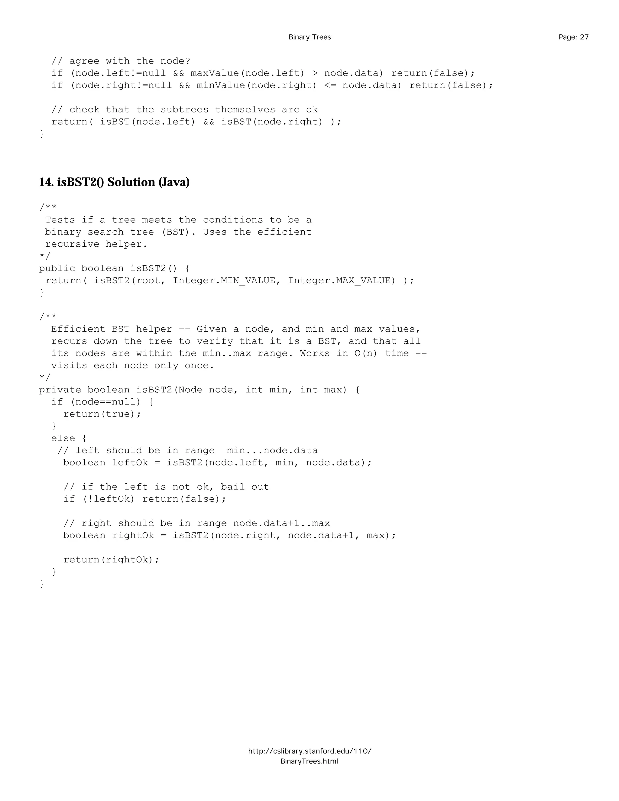 Binary Trees                   Page: 27


    // agree with the node?
    if (node.left!=null && maxValue(node.left) > node.data) return(false);
    if (node.right!=null && minValue(node.right) <= node.data) return(false);

    // check that the subtrees themselves are ok
    return( isBST(node.left) && isBST(node.right) );
}



14. isBST2() Solution (Java)

/**
  Tests if a tree meets the conditions to be a
  binary search tree (BST). Uses the efficient
  recursive helper.
*/
public boolean isBST2() {
  return( isBST2(root, Integer.MIN_VALUE, Integer.MAX_VALUE) );
}

/**
   Efficient BST helper -- Given a node, and min and max values,
   recurs down the tree to verify that it is a BST, and that all
   its nodes are within the min..max range. Works in O(n) time --
   visits each node only once.
*/
private boolean isBST2(Node node, int min, int max) {
   if (node==null) {
      return(true);
   }
   else {
     // left should be in range min...node.data
      boolean leftOk = isBST2(node.left, min, node.data);

        // if the left is not ok, bail out
        if (!leftOk) return(false);

        // right should be in range node.data+1..max
        boolean rightOk = isBST2(node.right, node.data+1, max);

        return(rightOk);
    }
}




                                      http://cslibrary.stanford.edu/110/
                                               BinaryTrees.html
 