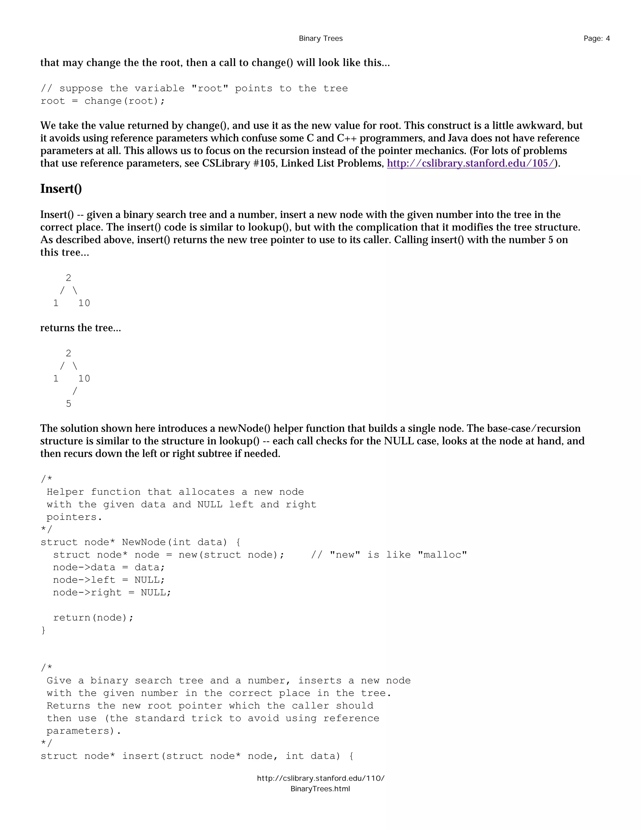 Binary Trees                                                    Page: 4


that may change the the root, then a call to change() will look like this...

// suppose the variable "root" points to the tree
root = change(root);

We take the value returned by change(), and use it as the new value for root. This construct is a little awkward, but
it avoids using reference parameters which confuse some C and C++ programmers, and Java does not have reference
parameters at all. This allows us to focus on the recursion instead of the pointer mechanics. (For lots of problems
that use reference parameters, see CSLibrary #105, Linked List Problems, http://cslibrary.stanford.edu/105/).

Insert()

Insert() -- given a binary search tree and a number, insert a new node with the given number into the tree in the
correct place. The insert() code is similar to lookup(), but with the complication that it modifies the tree structure.
As described above, insert() returns the new tree pointer to use to its caller. Calling insert() with the number 5 on
this tree...

      2
     / 
    1       10

returns the tree...

      2
     / 
    1       10
         /
        5

The solution shown here introduces a newNode() helper function that builds a single node. The base-case/recursion
structure is similar to the structure in lookup() -- each call checks for the NULL case, looks at the node at hand, and
then recurs down the left or right subtree if needed.

/*
 Helper function that allocates a new node
 with the given data and NULL left and right
 pointers.
*/
struct node* NewNode(int data) {
   struct node* node = new(struct node);   // "new" is like "malloc"
   node->data = data;
   node->left = NULL;
   node->right = NULL;

    return(node);
}


/*
 Give a binary search tree and a number, inserts a new node
 with the given number in the correct place in the tree.
 Returns the new root pointer which the caller should
 then use (the standard trick to avoid using reference
 parameters).
*/
struct node* insert(struct node* node, int data) {

                                               http://cslibrary.stanford.edu/110/
                                                        BinaryTrees.html
 