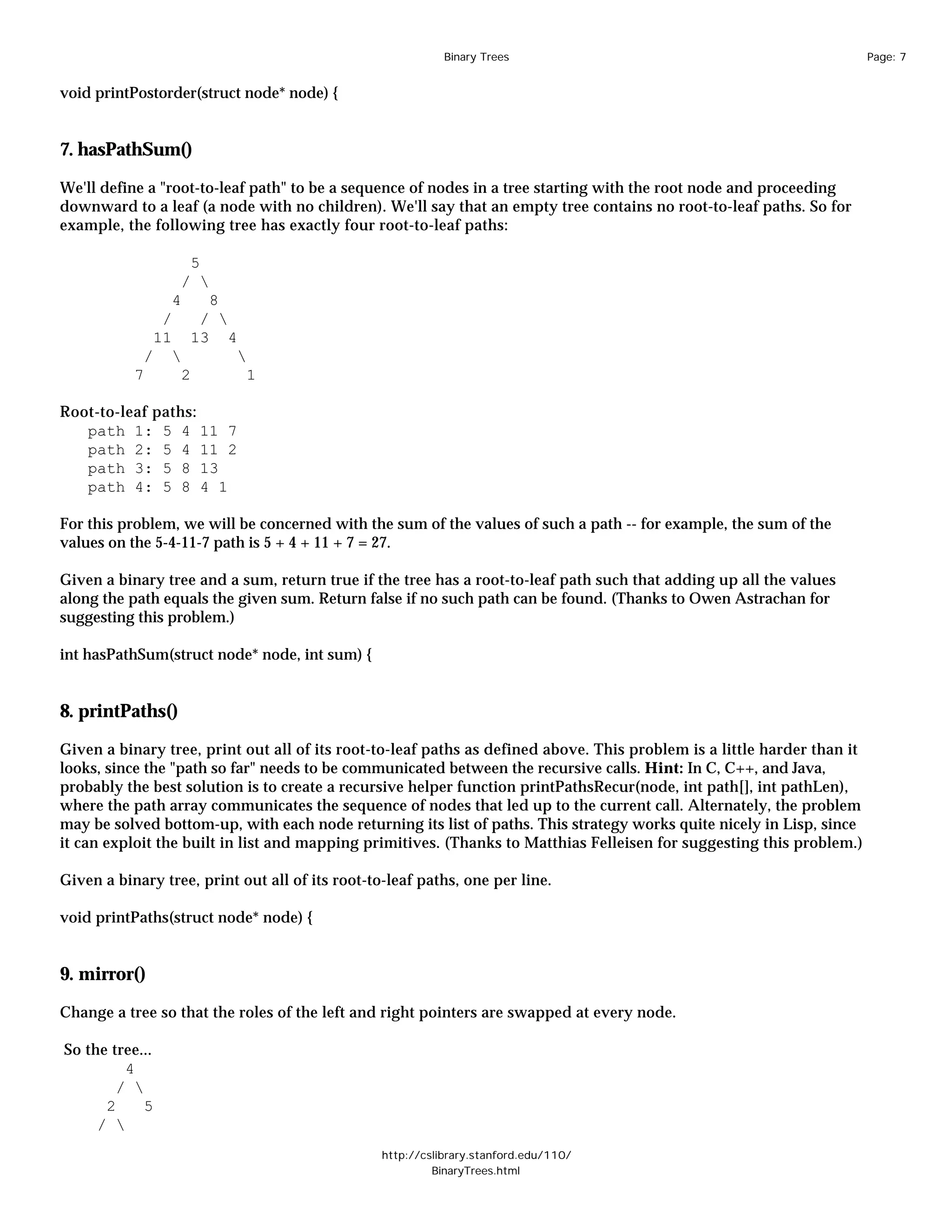 Binary Trees                                                 Page: 7


void printPostorder(struct node* node) {


7. hasPathSum()

We'll define a "root-to-leaf path" to be a sequence of nodes in a tree starting with the root node and proceeding
downward to a leaf (a node with no children). We'll say that an empty tree contains no root-to-leaf paths. So for
example, the following tree has exactly four root-to-leaf paths:

                     5
                    / 
                 4     8
                /     / 
               11    13 4
            /             
           7        2       1

Root-to-leaf paths:
   path 1: 5 4 11 7
   path 2: 5 4 11 2
   path 3: 5 8 13
   path 4: 5 8 4 1

For this problem, we will be concerned with the sum of the values of such a path -- for example, the sum of the
values on the 5-4-11-7 path is 5 + 4 + 11 + 7 = 27.

Given a binary tree and a sum, return true if the tree has a root-to-leaf path such that adding up all the values
along the path equals the given sum. Return false if no such path can be found. (Thanks to Owen Astrachan for
suggesting this problem.)

int hasPathSum(struct node* node, int sum) {


8. printPaths()

Given a binary tree, print out all of its root-to-leaf paths as defined above. This problem is a little harder than it
looks, since the "path so far" needs to be communicated between the recursive calls. Hint: In C, C++, and Java,
probably the best solution is to create a recursive helper function printPathsRecur(node, int path[], int pathLen),
where the path array communicates the sequence of nodes that led up to the current call. Alternately, the problem
may be solved bottom-up, with each node returning its list of paths. This strategy works quite nicely in Lisp, since
it can exploit the built in list and mapping primitives. (Thanks to Matthias Felleisen for suggesting this problem.)

Given a binary tree, print out all of its root-to-leaf paths, one per line.

void printPaths(struct node* node) {


9. mirror()

Change a tree so that the roles of the left and right pointers are swapped at every node.

So the tree...
         4
        / 
      2     5
     / 
                                                 http://cslibrary.stanford.edu/110/
                                                          BinaryTrees.html
 