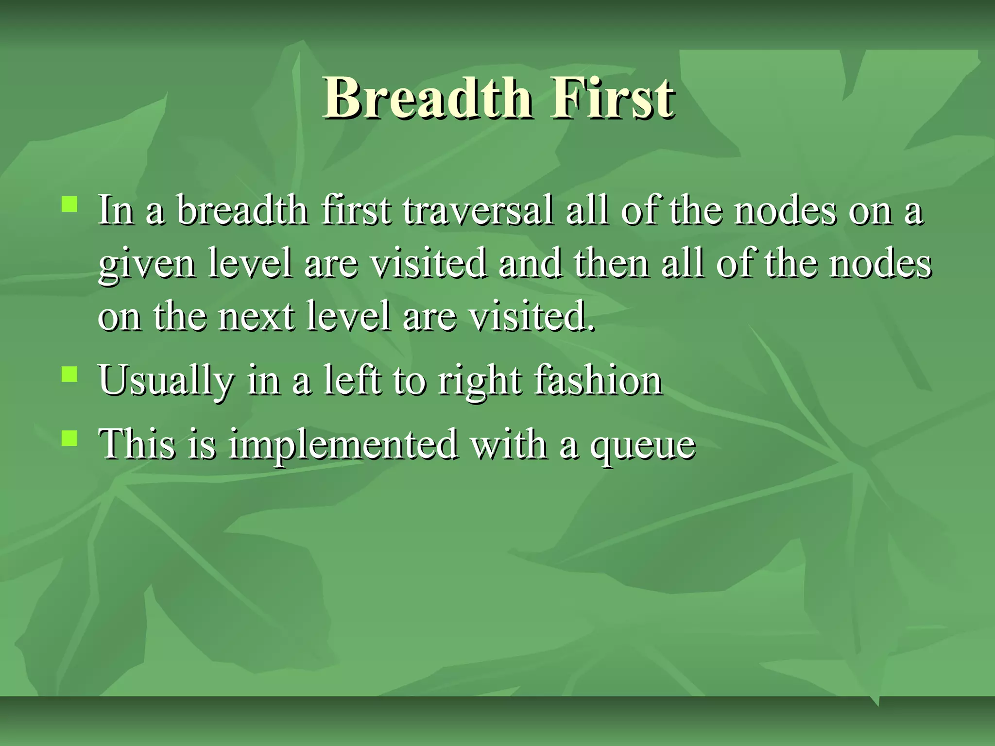 Breadth FirstBreadth First
 In a breadth first traversal all of the nodes on aIn a breadth first traversal all of the nodes on a
given level are visited and then all of the nodesgiven level are visited and then all of the nodes
on the next level are visited.on the next level are visited.
 Usually in a left to right fashionUsually in a left to right fashion
 This is implemented with a queueThis is implemented with a queue
 