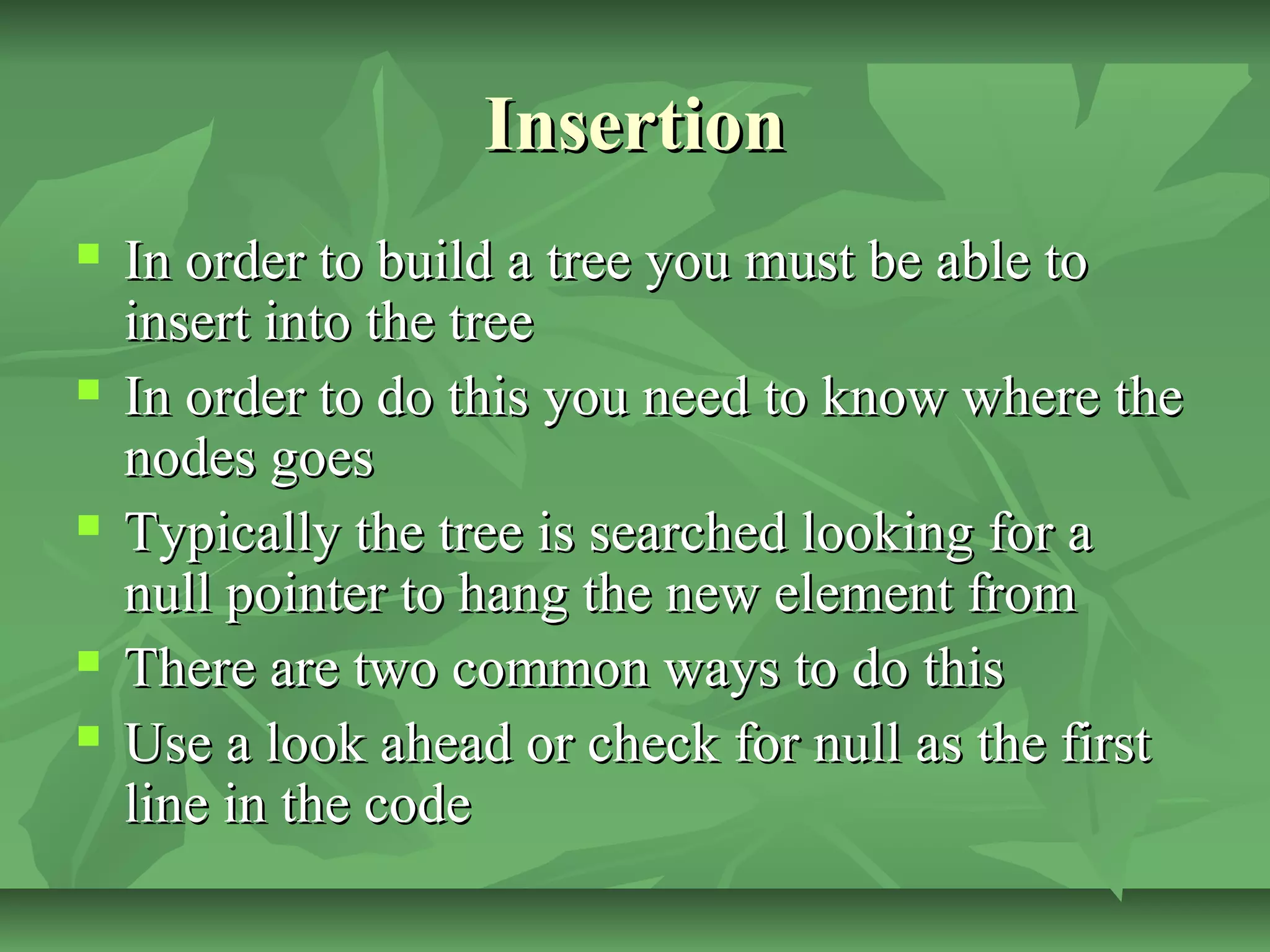 InsertionInsertion
 In order to build a tree you must be able toIn order to build a tree you must be able to
insert into the treeinsert into the tree
 In order to do this you need to know where theIn order to do this you need to know where the
nodes goesnodes goes
 Typically the tree is searched looking for aTypically the tree is searched looking for a
null pointer to hang the new element fromnull pointer to hang the new element from
 There are two common ways to do thisThere are two common ways to do this
 Use a look ahead or check for null as the firstUse a look ahead or check for null as the first
line in the codeline in the code
 