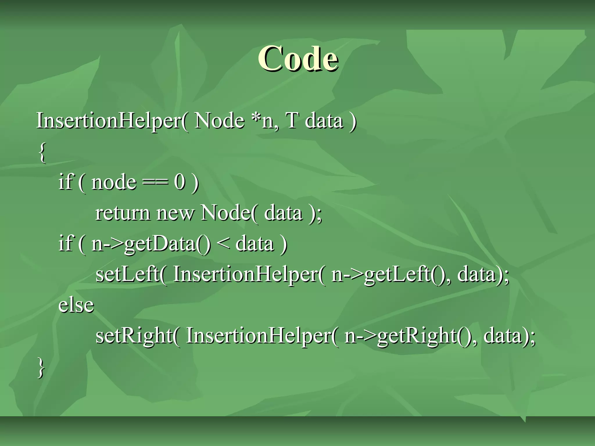CodeCode
InsertionHelper( Node *n, T data )InsertionHelper( Node *n, T data )
{{
if ( node == 0 )if ( node == 0 )
return new Node( data );return new Node( data );
if ( n->getData() < data )if ( n->getData() < data )
setLeft( InsertionHelper( n->getLeft(), data);setLeft( InsertionHelper( n->getLeft(), data);
elseelse
setRight( InsertionHelper( n->getRight(), data);setRight( InsertionHelper( n->getRight(), data);
}}
 