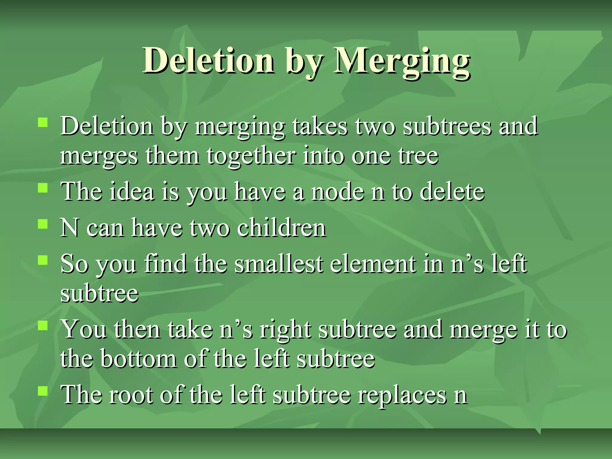 Deletion by MergingDeletion by Merging
 Deletion by merging takes two subtrees andDeletion by merging takes two subtrees and
merges them together into one treemerges them together into one tree
 The idea is you have a node n to deleteThe idea is you have a node n to delete
 N can have two childrenN can have two children
 So you find the smallest element in n’s leftSo you find the smallest element in n’s left
subtreesubtree
 You then take n’s right subtree and merge it toYou then take n’s right subtree and merge it to
the bottom of the left subtreethe bottom of the left subtree
 The root of the left subtree replaces nThe root of the left subtree replaces n
 