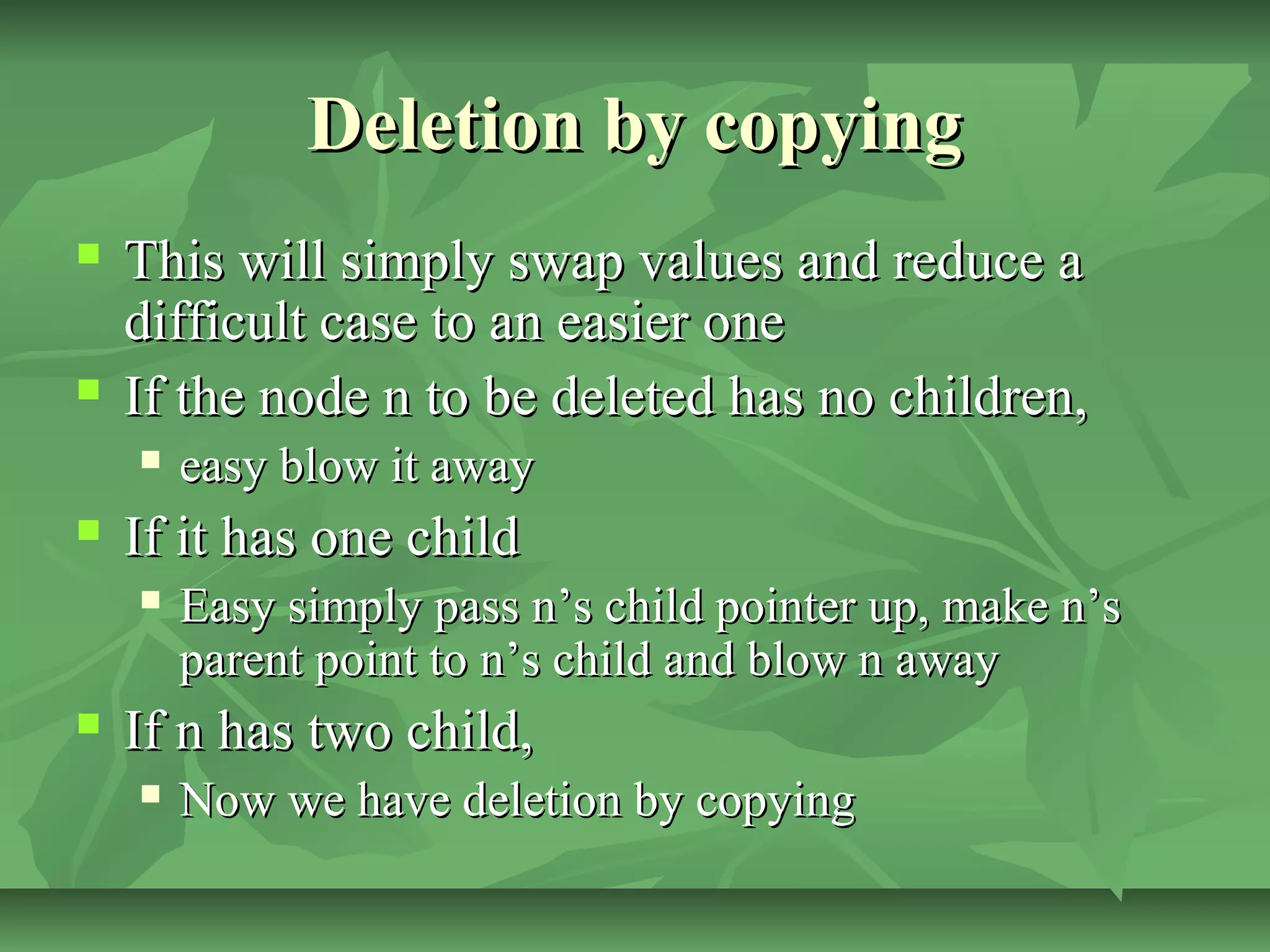 Deletion by copyingDeletion by copying
 This will simply swap values and reduce aThis will simply swap values and reduce a
difficult case to an easier onedifficult case to an easier one
 If the node n to be deleted has no children,If the node n to be deleted has no children,
 easy blow it awayeasy blow it away
 If it has one childIf it has one child
 Easy simply pass n’s child pointer up, make n’sEasy simply pass n’s child pointer up, make n’s
parent point to n’s child and blow n awayparent point to n’s child and blow n away
 If n has two child,If n has two child,
 Now we have deletion by copyingNow we have deletion by copying
 