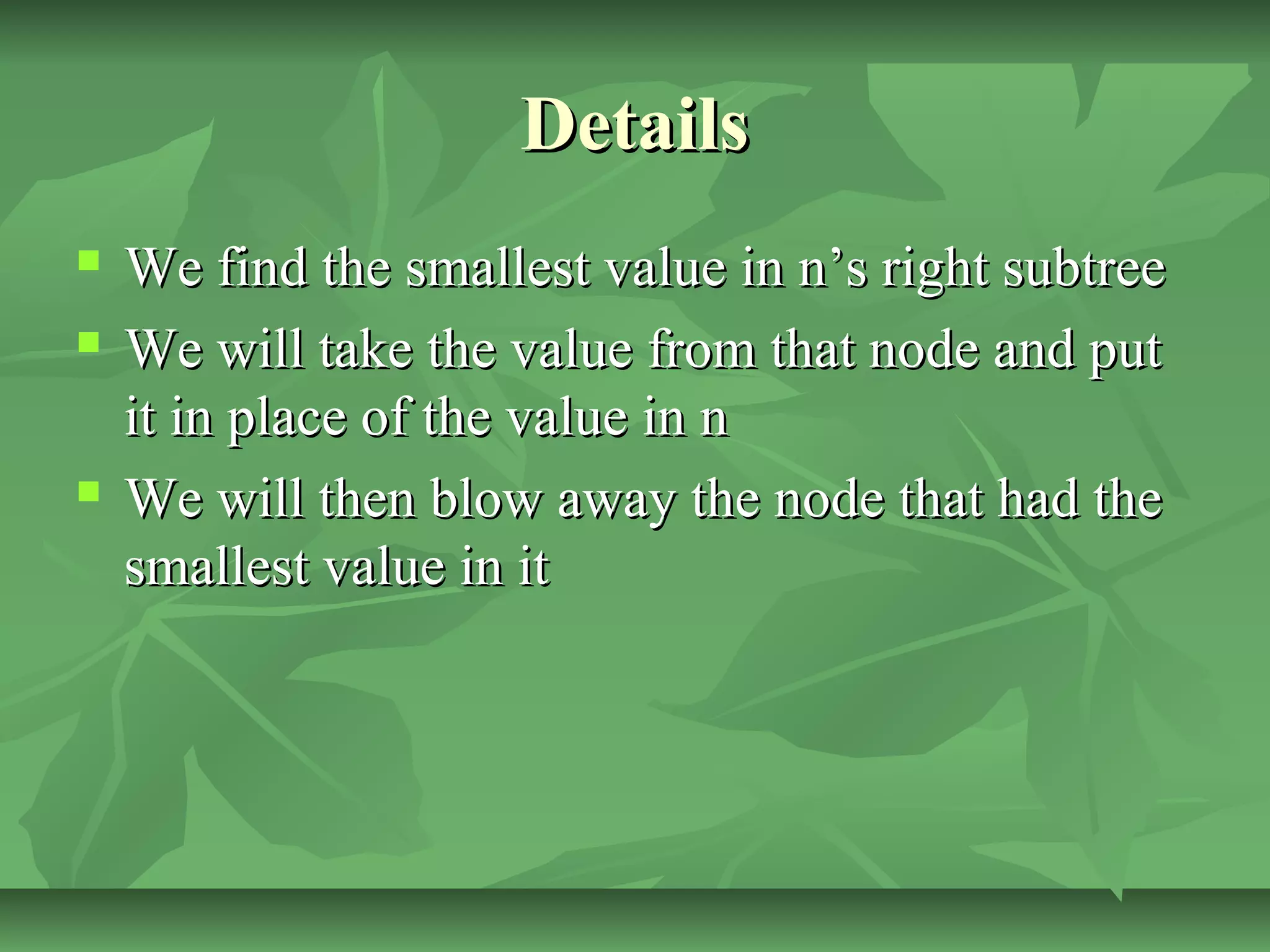 DetailsDetails
 We find the smallest value in n’s right subtreeWe find the smallest value in n’s right subtree
 We will take the value from that node and putWe will take the value from that node and put
it in place of the value in nit in place of the value in n
 We will then blow away the node that had theWe will then blow away the node that had the
smallest value in itsmallest value in it
 