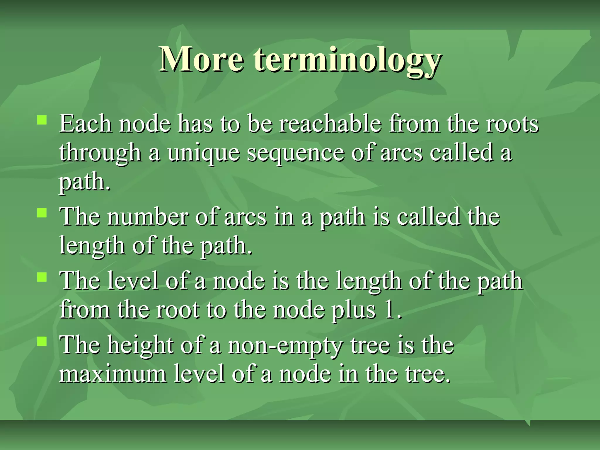 More terminologyMore terminology
 Each node has to be reachable from the rootsEach node has to be reachable from the roots
through a unique sequence of arcs called athrough a unique sequence of arcs called a
path.path.
 The number of arcs in a path is called theThe number of arcs in a path is called the
length of the path.length of the path.
 The level of a node is the length of the pathThe level of a node is the length of the path
from the root to the node plus 1.from the root to the node plus 1.
 The height of a non-empty tree is theThe height of a non-empty tree is the
maximum level of a node in the tree.maximum level of a node in the tree.
 