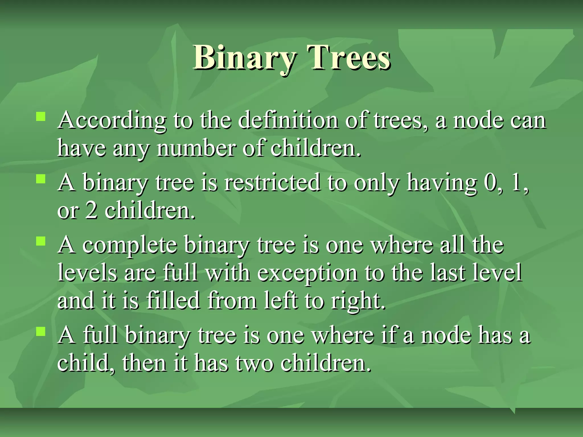 Binary TreesBinary Trees
 According to the definition of trees, a node canAccording to the definition of trees, a node can
have any number of children.have any number of children.
 A binary tree is restricted to only having 0, 1,A binary tree is restricted to only having 0, 1,
or 2 children.or 2 children.
 A complete binary tree is one where all theA complete binary tree is one where all the
levels are full with exception to the last levellevels are full with exception to the last level
and it is filled from left to right.and it is filled from left to right.
 A full binary tree is one where if a node has aA full binary tree is one where if a node has a
child, then it has two children.child, then it has two children.
 