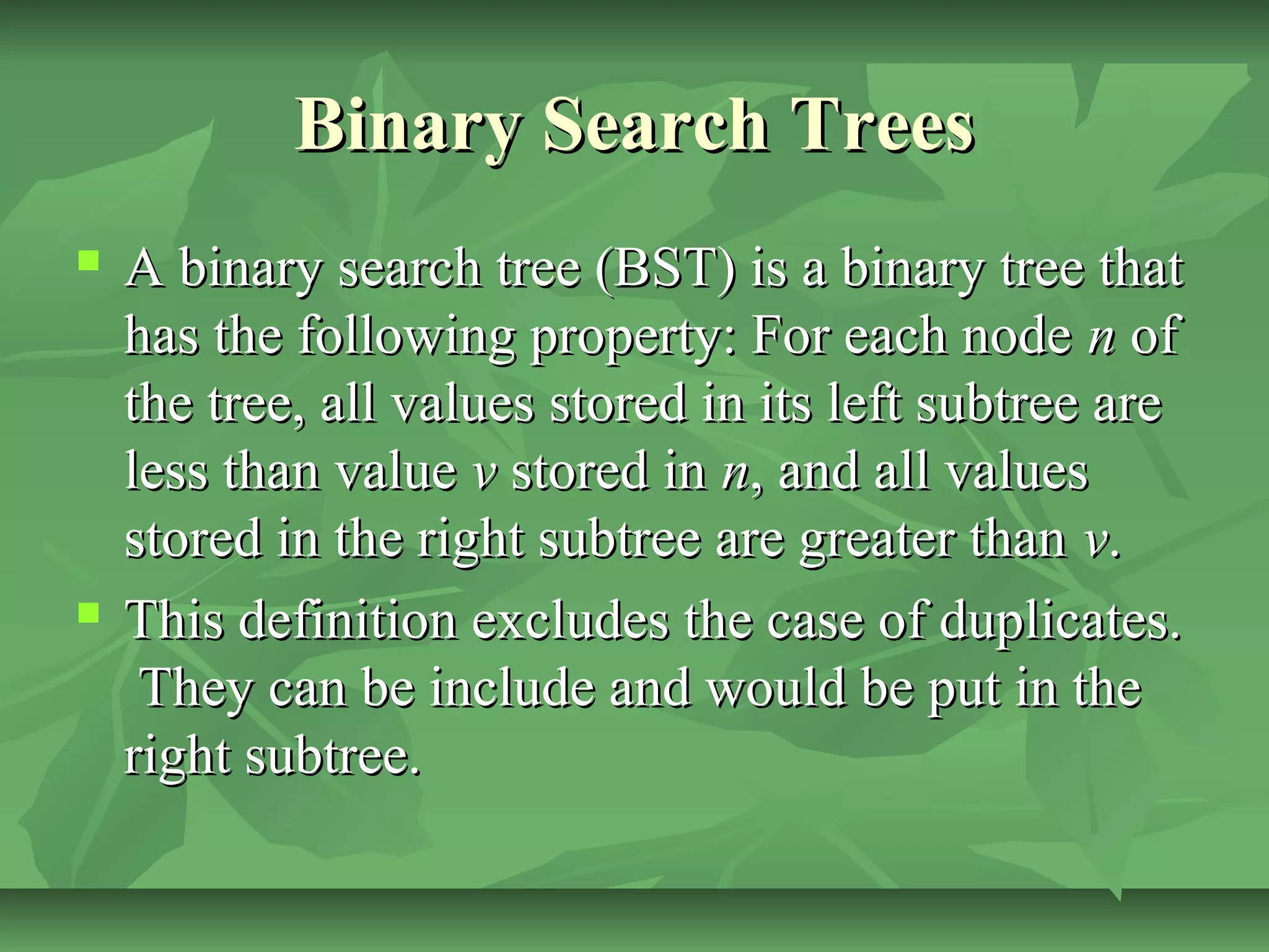 Binary Search TreesBinary Search Trees
 A binary search tree (BST) is a binary tree thatA binary search tree (BST) is a binary tree that
has the following property: For each nodehas the following property: For each node nn ofof
the tree, all values stored in its left subtree arethe tree, all values stored in its left subtree are
less than valueless than value vv stored instored in nn, and all values, and all values
stored in the right subtree are greater thanstored in the right subtree are greater than vv..
 This definition excludes the case of duplicates.This definition excludes the case of duplicates.
They can be include and would be put in theThey can be include and would be put in the
right subtree.right subtree.
 