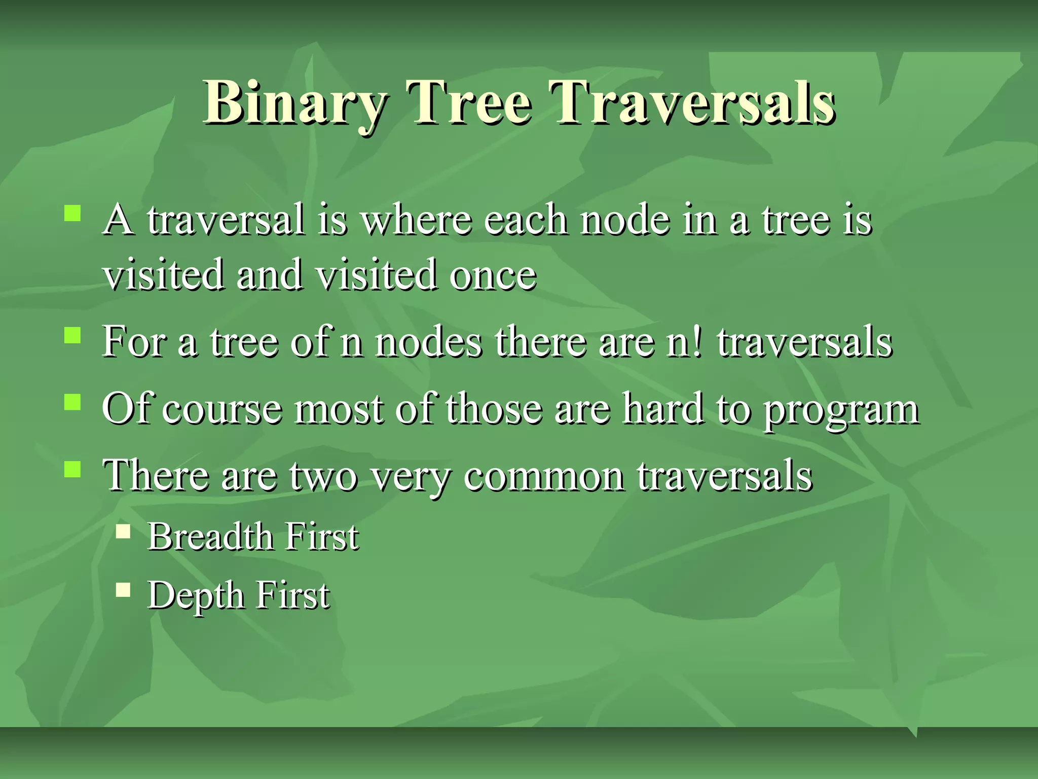 Binary Tree TraversalsBinary Tree Traversals
 A traversal is where each node in a tree isA traversal is where each node in a tree is
visited and visited oncevisited and visited once
 For a tree of n nodes there are n! traversalsFor a tree of n nodes there are n! traversals
 Of course most of those are hard to programOf course most of those are hard to program
 There are two very common traversalsThere are two very common traversals
 Breadth FirstBreadth First
 Depth FirstDepth First
 