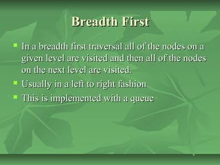 Breadth FirstBreadth First
 In a breadth first traversal all of the nodes on aIn a breadth first traversal all of the nodes on a
given level are visited and then all of the nodesgiven level are visited and then all of the nodes
on the next level are visited.on the next level are visited.
 Usually in a left to right fashionUsually in a left to right fashion
 This is implemented with a queueThis is implemented with a queue
 