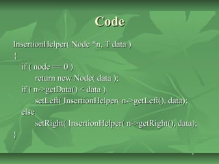 CodeCode
InsertionHelper( Node *n, T data )InsertionHelper( Node *n, T data )
{{
if ( node == 0 )if ( node == 0 )
return new Node( data );return new Node( data );
if ( n->getData() < data )if ( n->getData() < data )
setLeft( InsertionHelper( n->getLeft(), data);setLeft( InsertionHelper( n->getLeft(), data);
elseelse
setRight( InsertionHelper( n->getRight(), data);setRight( InsertionHelper( n->getRight(), data);
}}
 