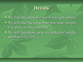 DetailsDetails
 We find the smallest value in n’s right subtreeWe find the smallest value in n’s right subtree
 We will take the value from that node and putWe will take the value from that node and put
it in place of the value in nit in place of the value in n
 We will then blow away the node that had theWe will then blow away the node that had the
smallest value in itsmallest value in it
 