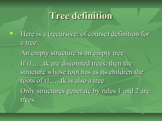 Tree definitionTree definition
 Here is a (recursive, of course) definition forHere is a (recursive, of course) definition for
a tree:a tree:
1.1. An empty structure is an empty treeAn empty structure is an empty tree
2.2. If t1,…,tk are disjointed trees, then theIf t1,…,tk are disjointed trees, then the
structure whose root has as its children thestructure whose root has as its children the
roots of t1,…,tk is also a treeroots of t1,…,tk is also a tree
3.3. Only structures generate by rules 1 and 2 areOnly structures generate by rules 1 and 2 are
trees.trees.
 