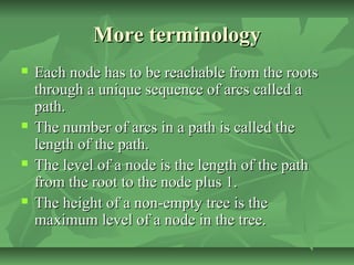 More terminologyMore terminology
 Each node has to be reachable from the rootsEach node has to be reachable from the roots
through a unique sequence of arcs called athrough a unique sequence of arcs called a
path.path.
 The number of arcs in a path is called theThe number of arcs in a path is called the
length of the path.length of the path.
 The level of a node is the length of the pathThe level of a node is the length of the path
from the root to the node plus 1.from the root to the node plus 1.
 The height of a non-empty tree is theThe height of a non-empty tree is the
maximum level of a node in the tree.maximum level of a node in the tree.
 