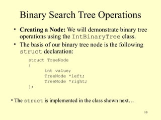 10
Binary Search Tree Operations
• Creating a Node: We will demonstrate binary tree
operations using the IntBinaryTree class.
• The basis of our binary tree node is the following
struct declaration:
struct TreeNode
{
int value;
TreeNode *left;
TreeNode *right;
};
• The struct is implemented in the class shown next…
 