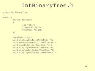 11
IntBinaryTree.h
class IntBinaryTree
{
public:
struct TreeNode
{
int value;
TreeNode *left;
TreeNode *right;
};
TreeNode *root;
void destroySubTree(TreeNode *);
void deleteNode(int, TreeNode *&);
void makeDeletion(TreeNode *&);
void displayInOrder(TreeNode *);
void displayPreOrder(TreeNode *);
void displayPostOrder(TreeNode *);
 