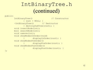 12
IntBinaryTree.h
(continued)
public:
IntBinaryTree() // Constructor
{ root = NULL; }
~IntBinaryTree() // Destructor
{ destroySubTree(root); }
void insertNode(int);
bool searchNode(int);
void remove(int);
void showNodesInOrder(void)
{ displayInOrder(root); }
void showNodesPreOrder()
{ displayPreOrder(root); }
void showNodesPostOrder()
{ displayPostOrder(root); }
};
 