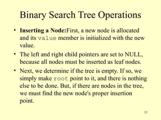 13
Binary Search Tree Operations
• Inserting a Node:First, a new node is allocated
and its value member is initialized with the new
value.
• The left and right child pointers are set to NULL,
because all nodes must be inserted as leaf nodes.
• Next, we determine if the tree is empty. If so, we
simply make root point to it, and there is nothing
else to be done. But, if there are nodes in the tree,
we must find the new node's proper insertion
point.
 