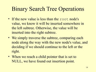 14
Binary Search Tree Operations
• If the new value is less than the root node's
value, we know it will be inserted somewhere in
the left subtree. Otherwise, the value will be
inserted into the right subtree.
• We simply traverse the subtree, comparing each
node along the way with the new node's value, and
deciding if we should continue to the left or the
right.
• When we reach a child pointer that is set to
NULL, we have found out insertion point.
 