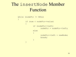 16
The insertNode Member
Function
while (nodePtr != NULL)
{
if (num < nodePtr->value)
{
if (nodePtr->left)
nodePtr = nodePtr->left;
else
{
nodePtr->left = newNode;
break;
}
}
 
