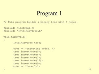 18
Program 1
// This program builds a binary tree with 5 nodes.
#include <iostream.h>
#include "IntBinaryTree.h“
void main(void)
{
IntBinaryTree tree;
cout << "Inserting nodes. ";
tree.insertNode(5);
tree.insertNode(8);
tree.insertNode(3);
tree.insertNode(12);
tree.insertNode(9);
cout << "Done.n";
}
 