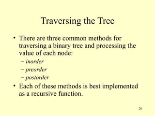 20
Traversing the Tree
• There are three common methods for
traversing a binary tree and processing the
value of each node:
– inorder
– preorder
– postorder
• Each of these methods is best implemented
as a recursive function.
 