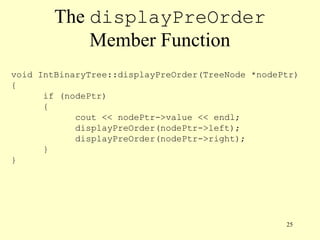 25
The displayPreOrder
Member Function
void IntBinaryTree::displayPreOrder(TreeNode *nodePtr)
{
if (nodePtr)
{
cout << nodePtr->value << endl;
displayPreOrder(nodePtr->left);
displayPreOrder(nodePtr->right);
}
}
 