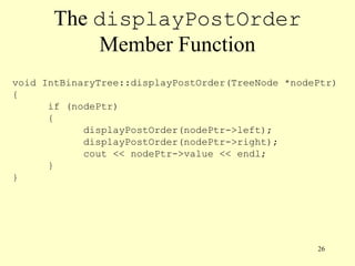 26
The displayPostOrder
Member Function
void IntBinaryTree::displayPostOrder(TreeNode *nodePtr)
{
if (nodePtr)
{
displayPostOrder(nodePtr->left);
displayPostOrder(nodePtr->right);
cout << nodePtr->value << endl;
}
}
 